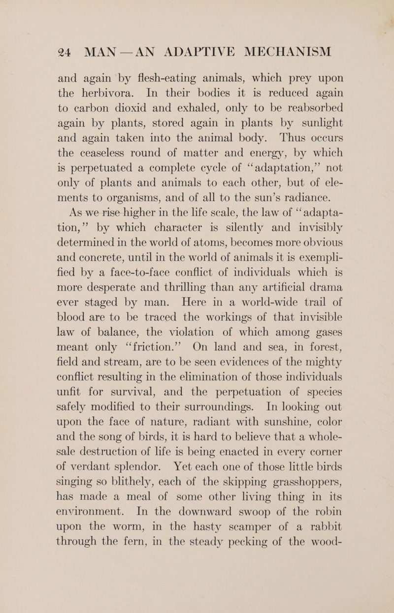 and again by flesh-eating animals, which prey upon the herbivora. In their bodies it is reduced again to carbon dioxid and exhaled, only to be reabsorbed again by plants, stored again in plants by sunlight and again taken into the animal body. Thus occurs the ceaseless round of matter and energy, by which is perpetuated a complete cycle of “adaptation,” not only of plants and animals to each other, but of ele- ments to organisms, and of all to the sun’s radiance. As we rise higher in the life scale, the law of “‘adapta- tion,’’ by which character is silently and invisibly determined in the world of atoms, becomes more obvious and concrete, until in the world of animals it is exempli- fied by a face-to-face conflict of individuals which is more desperate and thrilling than any artificial drama ever staged by man. Here in a world-wide trail of blood are to be traced the workings of that invisible law of balance, the violation of which among gases meant only “friction.’”” On land and sea, in forest, field and stream, are to be seen evidences of the mighty conflict resulting in the elimination of those individuals unfit for survival, and the perpetuation of species safely modified to their surroundings. In looking out upon the face of nature, radiant with sunshine, color and the song of birds, it is hard to believe that a whole- sale destruction of life is being enacted in every corner of verdant splendor. Yet each one of those little birds singing so blithely, each of the skipping grasshoppers, has made a meal of some other living thing in its environment. In the downward swoop of the robin upon the worm, in the hasty scamper of a rabbit through the fern, in the steady pecking of the wood-