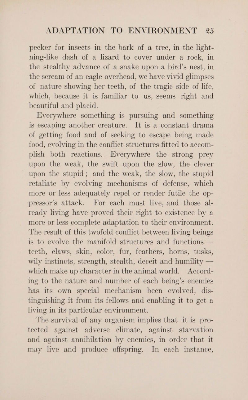 pecker for insects in the bark of a tree, in the light- ning-like dash of a lizard to cover under a rock, in the stealthy advance of a snake upon a bird’s nest, in the scream of an eagle overhead, we have vivid glimpses of nature showing her teeth, of the tragic side of life, which, because it is familiar to us, seems right and beautiful and placid. Everywhere something is pursuing and something is escaping another creature. It is a constant drama of getting food and of seeking to escape being made food, evolving in the conflict structures fitted to accom- plish both reactions. Everywhere the strong prey upon the weak, the swift upon the slow, the clever upon the stupid; and the weak, the slow, the stupid retaliate by evolving mechanisms of defense, which more or less adequately repel or render futile the op- pressor’s attack. For each must live, and those al- ready living have proved their right to existence by a more or less complete adaptation to their environment. The result of this twofold conflict between living beings is to evolve the manifold structures and functions — teeth, claws, skin, color, fur, feathers, horns, tusks, wily instincts, strength, stealth, deceit and humility — which make up character in the animal world. Accord- ing to the nature and number of each being’s enemies has its own special mechanism been evolved, dis- tinguishing it from its fellows and enabling it to get a living in its particular environment. The survival of any organism implies that it is pro- tected against adverse climate, against starvation and against annihilation by enemies, in order that it may live and produce offspring. In each instance,