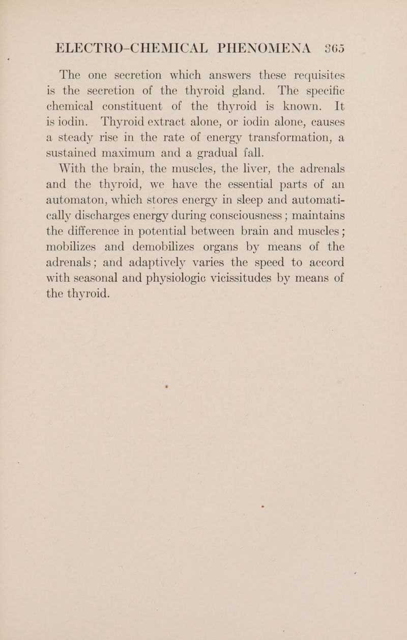 The one secretion which answers these requisites is the secretion of the thyroid gland. The specific chemical constituent of the thyroid is known. It isiodin. Thyroid extract alone, or iodin alone, causes a steady rise in the rate of energy transformation, a sustained maximum and a gradual fall. With the brain, the muscles, the liver, the adrenals and the thyroid, we have the essential parts of an automaton, which stores energy in sleep and automati- cally discharges energy during consciousness ; maintains the difference in potential between brain and muscles ; mobilizes and demobilizes organs by means of the adrenals; and adaptively varies the speed to accord with seasonal and physiologic vicissitudes by means of the thyroid.