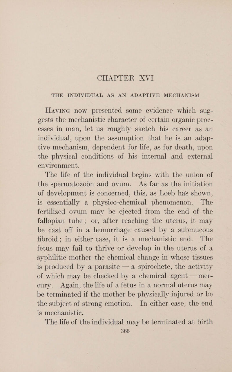 CHAPTER XVI THE INDIVIDUAL AS AN ADAPTIVE MECHANISM HavING now presented some evidence which sug- gests the mechanistic character of certain organic proc- esses In man, let us roughly sketch his career as an individual, upon the assumption that he is an adap- tive mechanism, dependent for life, as for death, upon the physical conditions of his internal and external environment. The life of the individual begins with the union of the spermatozo6n and ovum. As far as the initiation of development is concerned, this, as Loeb has shown, is essentially a physico-chemical phenomenon. The fertilized ovum may be ejected from the end of the fallopian tube; or, after reaching the uterus, it may be cast off in a hemorrhage caused by a submucous fibroid ; in either case, it is a mechanistic end. The fetus may fail to thrive or develop in the uterus of a syphilitic mother the chemical change in whose tissues is produced by a parasite —a spirochete, the activity of which may be checked by a chemical agent — mer- cury. Again, the life of a fetus in a normal uterus may be terminated if the mother be physically injured or be the subject of strong emotion. In either case, the end is mechanistic. The life of the individual may be terminated at birth