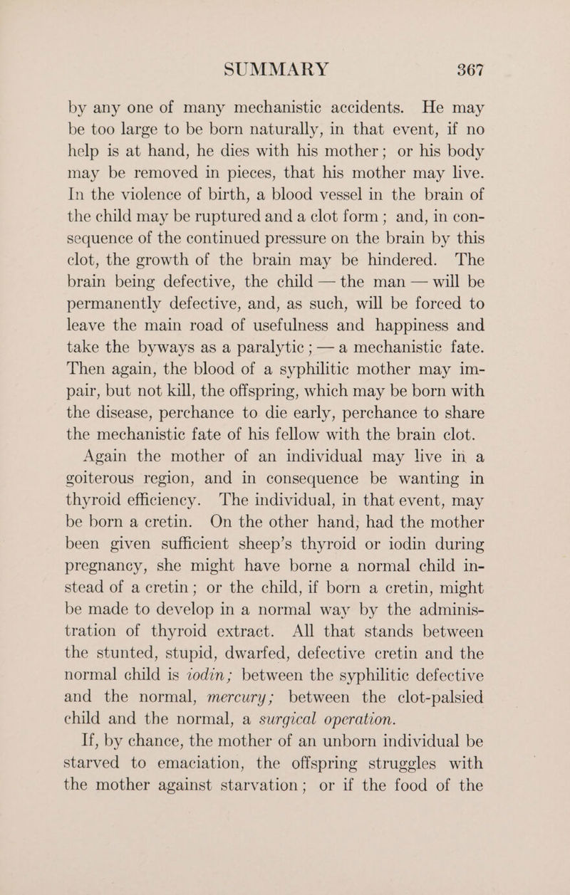 by any one of many mechanistic accidents. He may be too large to be born naturally, in that event, if no help is at hand, he dies with his mother; or his body may be removed in pieces, that his mother may live. In the violence of birth, a blood vessel in the brain of the child may be ruptured and a clot form ; and, in con- sequence of the continued pressure on the brain by this clot, the growth of the brain may be hindered. The brain being defective, the child — the man — will be permanently defective, and, as such, will be forced to leave the main road of usefulness and happiness and take the byways as a paralytic ; — a mechanistic fate. Then again, the blood of a syphilitic mother may im- pair, but not kill, the offspring, which may be born with the disease, perchance to die early, perchance to share the mechanistic fate of his fellow with the brain clot. Again the mother of an individual may live in a goiterous region, and in consequence be wanting in thyroid efficiency. The individual, in that event, may be born a cretin. On the other hand, had the mother been given sufficient sheep’s thyroid or iodin during pregnancy, she might have borne a normal child in- stead of a cretin; or the child, if born a cretin, might be made to develop in a normal way by the adminis- tration of thyroid extract. All that stands between the stunted, stupid, dwarfed, defective cretin and the normal child is zodin; between the syphilitic defective and the normal, mercury; between the clot-palsied child and the normal, a surgical operation. If, by chance, the mother of an unborn individual be starved to emaciation, the offspring struggles with the mother against starvation; or if the food of the