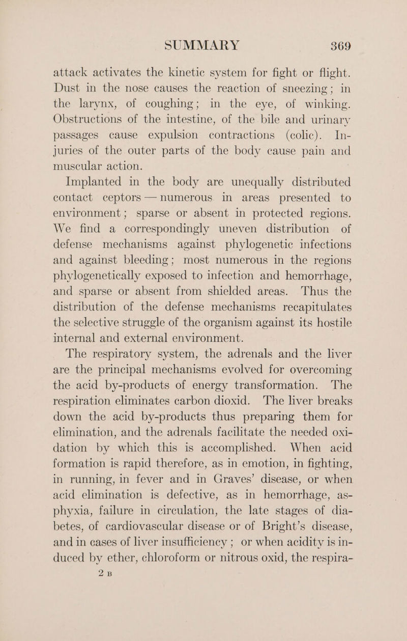 attack activates the kinetic system for fight or flight. Dust in the nose causes the reaction of sneezing; in the larynx, of coughing; in the eye, of winking. Obstructions of the intestine, of the bile and urinary passages cause expulsion contractions (colic). In- juries of the outer parts of the body cause pain and muscular action. Implanted in the body are unequally distributed contact ceptors — numerous in areas presented to environment; sparse or absent in protected regions. We find a correspondingly uneven distribution of defense mechanisms against phylogenetic infections and against bleeding; most numerous in the regions phylogenetically exposed to infection and hemorrhage, and sparse or absent from shielded areas. Thus the distribution of the defense mechanisms recapitulates the selective struggle of the organism against its hostile internal and external environment. The respiratory system, the adrenals and the liver are the principal mechanisms evolved for overcoming the acid by-products of energy transformation. The respiration eliminates carbon dioxid. The liver breaks down the acid by-products thus preparing them for elimination, and the adrenals facilitate the needed oxi- dation by which this is accomplished. When acid formation is rapid therefore, as in emotion, in fighting, in running, in fever and in Graves’ disease, or when acid elimination is defective, as in hemorrhage, as- phyxia, failure in circulation, the late stages of dia- betes, of cardiovascular disease or of Bright’s disease, and in cases of liver insufficiency ; or when acidity is in- duced by ether, chloroform or nitrous oxid, the respira- 2B