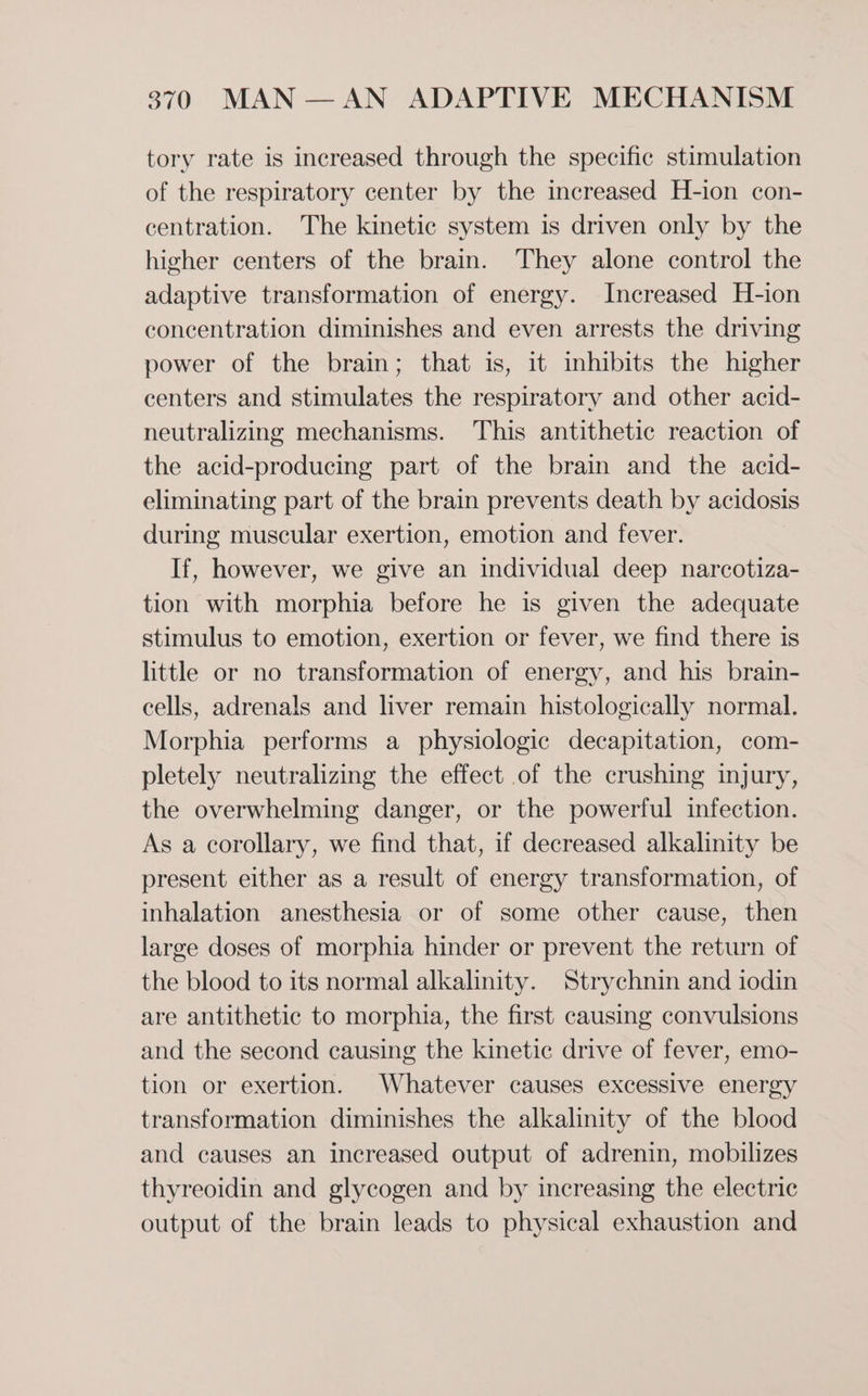 tory rate is increased through the specific stimulation of the respiratory center by the increased H-ion con- centration. The kinetic system is driven only by the higher centers of the brain. They alone control the adaptive transformation of energy. Increased H-ion concentration diminishes and even arrests the driving power of the brain; that is, it inhibits the higher centers and stimulates the respiratory and other acid- neutralizing mechanisms. This antithetic reaction of the acid-producing part of the brain and the acid- eliminating part of the brain prevents death by acidosis during muscular exertion, emotion and fever. If, however, we give an individual deep narcotiza- tion with morphia before he is given the adequate stimulus to emotion, exertion or fever, we find there is little or no transformation of energy, and his brain- cells, adrenals and liver remain histologically normal. Morphia performs a physiologic decapitation, com- pletely neutralizing the effect of the crushing injury, the overwhelming danger, or the powerful infection. As a corollary, we find that, if decreased alkalinity be present either as a result of energy transformation, of inhalation anesthesia or of some other cause, then large doses of morphia hinder or prevent the return of the blood to its normal alkalinity. Strychnin and iodin are antithetic to morphia, the first causing convulsions and the second causing the kinetic drive of fever, emo- tion or exertion. Whatever causes excessive energy transformation diminishes the alkalinity of the blood and causes an increased output of adrenin, mobilizes thyreoidin and glycogen and by increasing the electric output of the brain leads to physical exhaustion and