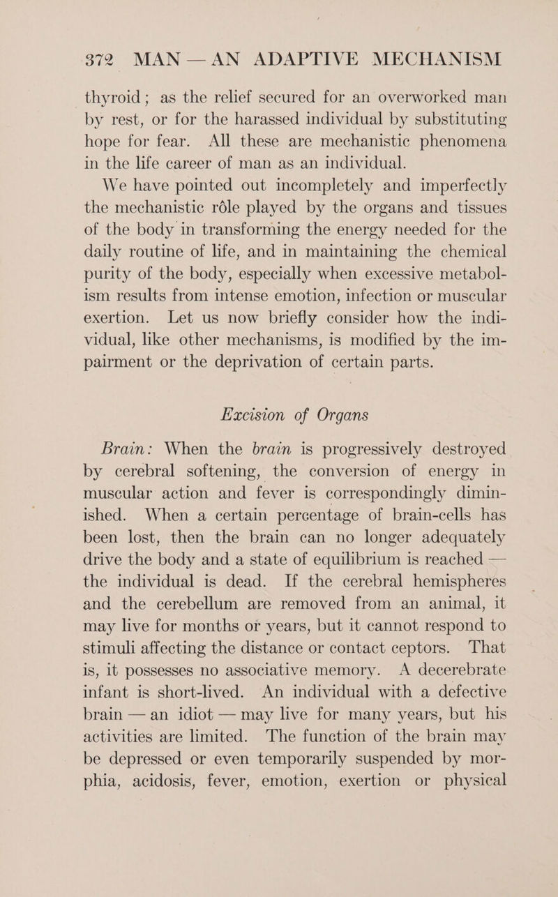 thyroid; as the relief secured for an overworked man by rest, or for the harassed individual by substituting hope for fear. All these are mechanistic phenomena in the life career of man as an individual. We have pointed out incompletely and imperfectly the mechanistic rdle played by the organs and tissues of the body in transforming the energy needed for the daily routine of life, and in maintaining the chemical purity of the body, especially when excessive metabol- ism results from intense emotion, infection or muscular exertion. Let us now briefly consider how the indi- vidual, like other mechanisms, is modified by the im- pairment or the deprivation of certain parts. Excision of Organs Brain: When the brain is progressively destroyed by cerebral softening, the conversion of energy in muscular action and fever is correspondingly dimin- ished. When a certain percentage of brain-cells has been lost, then the brain can no longer adequately drive the body and a state of equilibrium is reached — the individual is dead. If the cerebral hemispheres and the cerebellum are removed from an animal, it may live for months or years, but it cannot respond to stimuli affecting the distance or contact ceptors. That is, 1t possesses no associative memory. A decerebrate infant is short-lived. An individual with a defective brain — an idiot — may live for many years, but his activities are limited. The function of the brain may be depressed or even temporarily suspended by mor- phia, acidosis, fever, emotion, exertion or physical