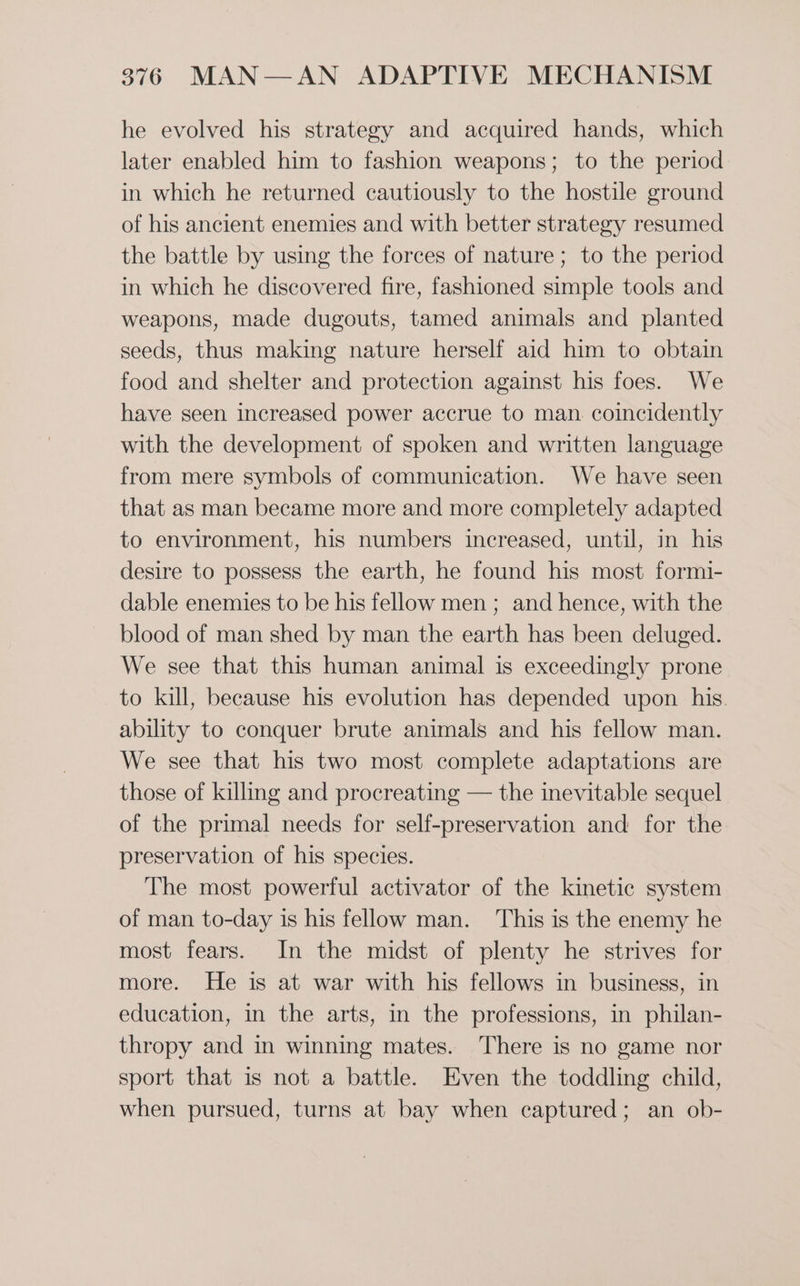 he evolved his strategy and acquired hands, which later enabled him to fashion weapons; to the period in which he returned cautiously to the hostile ground of his ancient enemies and with better strategy resumed the battle by using the forces of nature; to the period in which he discovered fire, fashioned simple tools and weapons, made dugouts, tamed animals and planted seeds, thus making nature herself aid him to obtain food and shelter and protection against his foes. We have seen increased power accrue to man. coincidently with the development of spoken and written language from mere symbols of communication. We have seen that as man became more and more completely adapted to environment, his numbers increased, until, in his desire to possess the earth, he found his most formi- dable enemies to be his fellow men ; and hence, with the blood of man shed by man the earth has been deluged. We see that this human animal is exceedingly prone to kill, because his evolution has depended upon his. ability to conquer brute animals and his fellow man. We see that his two most complete adaptations are those of killing and procreating — the inevitable sequel of the primal needs for self-preservation and for the preservation of his species. The most powerful activator of the kinetic system of man to-day is his fellow man. This is the enemy he most fears. In the midst of plenty he strives for more. He is at war with his fellows in business, in education, in the arts, in the professions, in philan- thropy and in winning mates. There is no game nor sport that is not a battle. Even the toddling child, when pursued, turns at bay when captured; an ob-