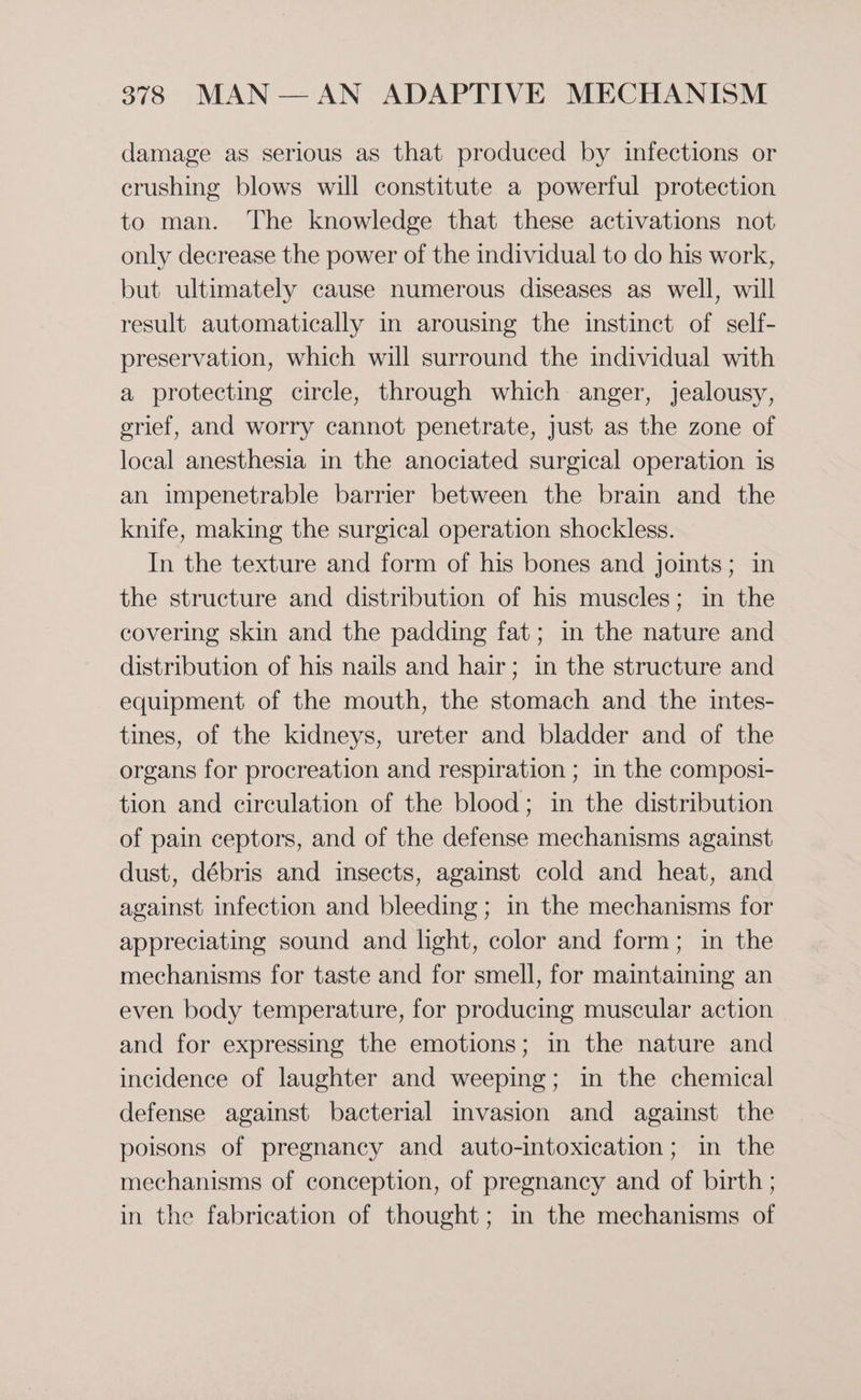 damage as serious as that produced by infections or crushing blows will constitute a powerful protection to man. The knowledge that these activations not only decrease the power of the individual to do his work, but ultimately cause numerous diseases as well, will result automatically in arousing the instinct of self- preservation, which will surround the individual with a protecting circle, through which anger, jealousy, grief, and worry cannot penetrate, just as the zone of local anesthesia in the anociated surgical operation is an impenetrable barrier between the brain and the knife, making the surgical operation shockless. In the texture and form of his bones and joints; in the structure and distribution of his muscles; in the covering skin and the padding fat; in the nature and distribution of his nails and hair; in the structure and equipment of the mouth, the stomach and the intes- tines, of the kidneys, ureter and bladder and of the organs for procreation and respiration ; in the composi- tion and circulation of the blood; in the distribution of pain ceptors, and of the defense mechanisms against dust, débris and insects, against cold and heat, and against infection and bleeding; in the mechanisms for appreciating sound and light, color and form; in the mechanisms for taste and for smell, for maintaining an even body temperature, for producing muscular action and for expressing the emotions; in the nature and incidence of laughter and weeping; in the chemical defense against bacterial invasion and against the poisons of pregnancy and auto-intoxication; in the mechanisms of conception, of pregnancy and of birth ; in the fabrication of thought; in the mechanisms of
