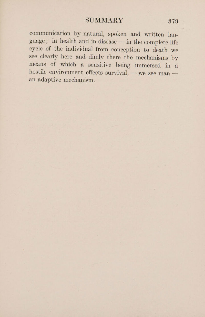communication by natural, spoken and written lan- guage; in health and in disease — in the complete life cycle of the individual from conception to death we see clearly here and dimly there the mechanisms by means of which a sensitive being immersed in a hostile environment effects survival, — we see man — an adaptive mechanism.