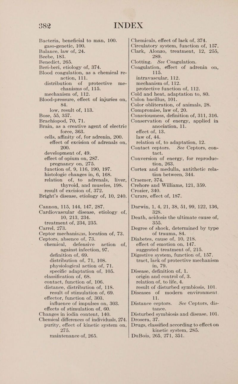 D8 Bacteria, beneficial to man, 100. gaso-genetic, 100. Balance, law of, 24. Beebe, 183. Benedict, 265. Beri-beri, etiology of, 374. Blood coagulation, as a chemical re- action, 111. distribution of protective chanisms of, 115. mechanism of, 112. Blood-pressure, effect of injuries on, 84. low, result of, 113. Bose, 55, 357. Brachiopod, 70, 71. Brain, as a creative agent of electric force, 363. cells, affinity of, for adrenin, 200. effect of excision of adrenals on, 200. development of, 49. effect of opium on, 287. pregnancy on, 275. function of, 9, 116, 190, 197. histologic changes in, 6, 168. relation of, to adrenals, liver, thyroid, and muscles, 198. result of excision of, 372. Bright’s disease, etiology of, 10, 240. me- Cannon, 115, 144, 147, 287. Cardiovascular disease, etiology of, 10, 213,-234. treatment of, 234, 235. Carrel, 273. Ceptor mechanisms, location of, 73. Ceptors, absence of, 73. chemical, defensive action of, against infection, 97. definition of, 69. distribution of, 71, 108. physiological action of, 71. specific adaptation of, 105. classification of, 68. contact, function of, 106. distance, distribution of, 118. result of stimulation of, 69. effector, function of, 303. influence of impulses on, 303. effects of stimulation of, 60. Changes in iodin content, 140. Chemical differences of individuals, 274. purity, effect of kinetic system on, Zuo, maintenance of, 265. Chemicals, effect of lack of, 374. Circulatory system, function of, 157. Clark, Alonzo, treatment, 12, 255, 289. Clotting. See Coagulation. Coagulation, effect of adrenin on, 1%5. intravascular, 112. mechanism of, 112. protective function of, 112. Cold and heat, adaptation to, 80. Colon bacillus, 101. Color obliteration, of animals, 28. Compromise, law of, 20. Consciousness, definition of, 311, 316. Conservation of energy, applied in anociation, 11. effect of, 13. law of, 44. relation of, to adaptation, 12. Contact ceptors. See Ceptors, con- tact. Conversion of energy, for reproduc- tion, 263. Cortex and medulla, antithetic rela- tion between, 344. Craemer, 374. Crehore and Williams, 121, 359. Crozier, 340. Curare, effect of, 187. Darwin, 1, 4, 21, 38, 51, 99, 122, 136, S28: Death, acidosis the ultimate cause of, 300: Degree of shock, determined by type of trauma, 84. Diabetes, cause of, 10, 218. effect of emotion on, 147. suggested treatment of, 215. Digestive system, function of, 157. tract, lack of protective mechanism in, 79. Disease, definition of, 1. origin and control of, 3. relation of, to life, 4. result of disturbed symbiosis, 101. Diseases of modern environment, i Distance ceptors. tance. Disturbed symbiosis and disease, 101. Drosera, 37. Drugs, classified according to effect on kinetic system, 285. DuBois, 265, 271, 351. See Ceptors, dis-