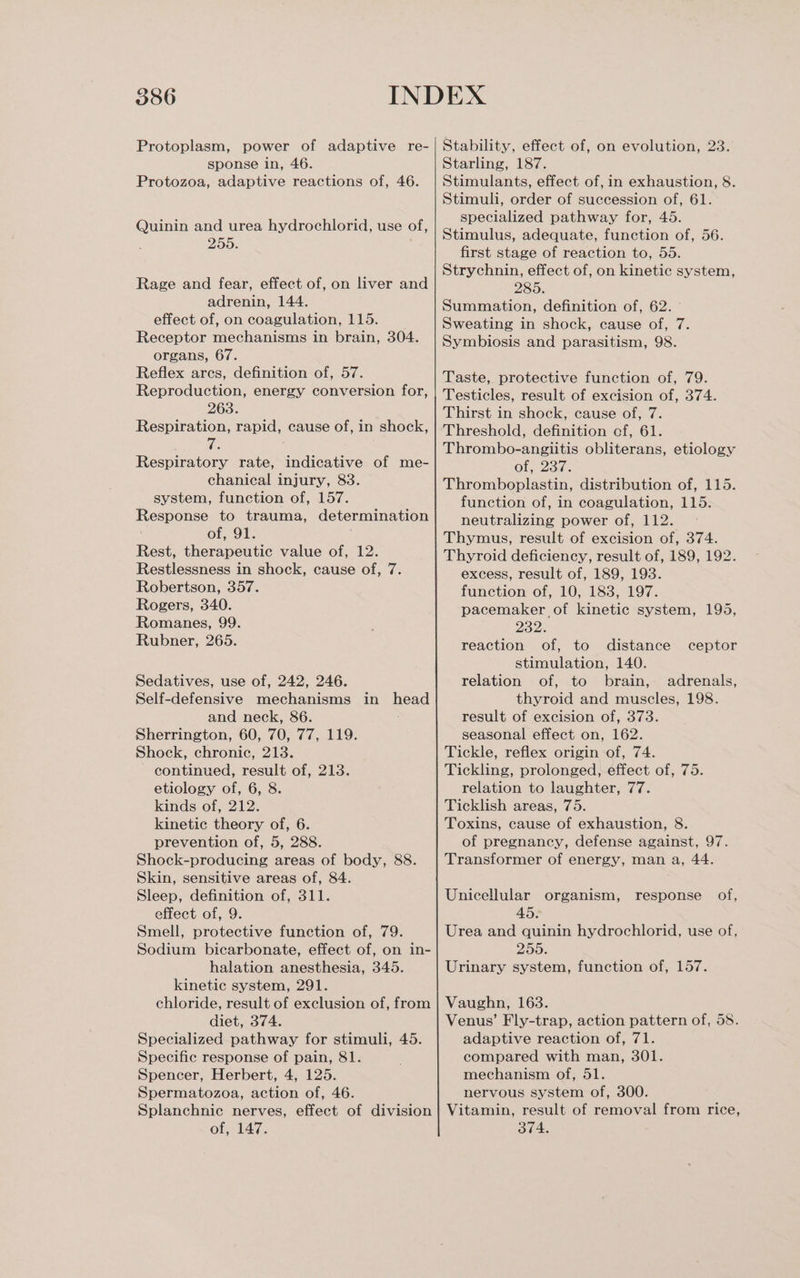 Protoplasm, power of adaptive re- sponse in, 46. Protozoa, adaptive reactions of, 46. Quinin and urea hydrochlorid, use of, 255. Rage and fear, effect of, on liver and adrenin, 144. effect of, on coagulation, 115. Receptor mechanisms in brain, 304. organs, 67. Reflex arcs, definition of, 57. Reproduction, energy conversion for, 263. Respiration, rapid, cause of, in shock, Respiratory rate, indicative of me- chanical injury, 83. system, function of, 157. Response to trauma, determination of, 91. Rest, therapeutic value of, 12. Restlessness in shock, cause of, 7. Robertson, 357. Rogers, 340. Romanes, 99. Rubner, 265. Sedatives, use of, 242, 246. Self-defensive mechanisms in head and neck, 86. Sherrington, 60, 70, 77, 119. Shock, chronic, 213. continued, result of, 213. etiology of, 6, 8. kinds of, 212. kinetic theory of, 6. prevention of, 5, 288. Shock-producing areas of body, 88. Skin, sensitive areas of, 84. Sleep, definition of, 311. effect of, 9. Smell, protective function of, 79. Sodium bicarbonate, effect of, on in- halation anesthesia, 345. kinetic system, 291. chloride, result of exclusion of, from diet, 374. Specialized pathway for stimuli, 45. Specific response of pain, 81. Spencer, Herbert, 4, 125. Spermatozoa, action of, 46. Splanchnic nerves, effect of division of, 147. Stability, effect of, on evolution, 23. Starling, 187. Stimulants, effect of, in exhaustion, 8. Stimuli, order of succession of, 61. specialized pathway for, 45. Stimulus, adequate, function of, 56. first stage of reaction to, 55. Strychnin, effect of, on kinetic system, 285. Summation, definition of, 62. Sweating in shock, cause of, 7. Symbiosis and parasitism, 98. Taste, protective function of, 79. Testicles, result of excision of, 374. Thirst in shock, cause of, 7. Threshold, definition cf, 61. Thrombo-angiitis obliterans, etiology Of; Zac. Thromboplastin, distribution of, 115. function of, in coagulation, 115. neutralizing power of, 112. Thymus, result of excision of, 374. Thyroid deficiency, result of, 189, 192. excess, result of, 189, 193. function of, 10, 183, 197. pacemaker of kinetic system, 195, oor reaction of, to distance ceptor stimulation, 140. relation of, to brain, adrenals, thyroid and muscles, 198. result of excision of, 373. seasonal effect on, 162. Tickle, reflex origin of, 74. Tickling, prolonged, effect of, 75. relation to laughter, 77. Ticklish areas, 75. Toxins, cause of exhaustion, 8. of pregnancy, defense against, 97. Transformer of energy, man a, 44. Unicellular organism, response of, 45. Urea and quinin hydrochlorid, use of, 255. Urinary system, function of, 157. Vaughn, 163. Venus’ Fly-trap, action pattern of, 58. adaptive reaction of, 71. compared with man, 301. mechanism of, 51. nervous system of, 300. Vitamin, result of removal from rice, 374.