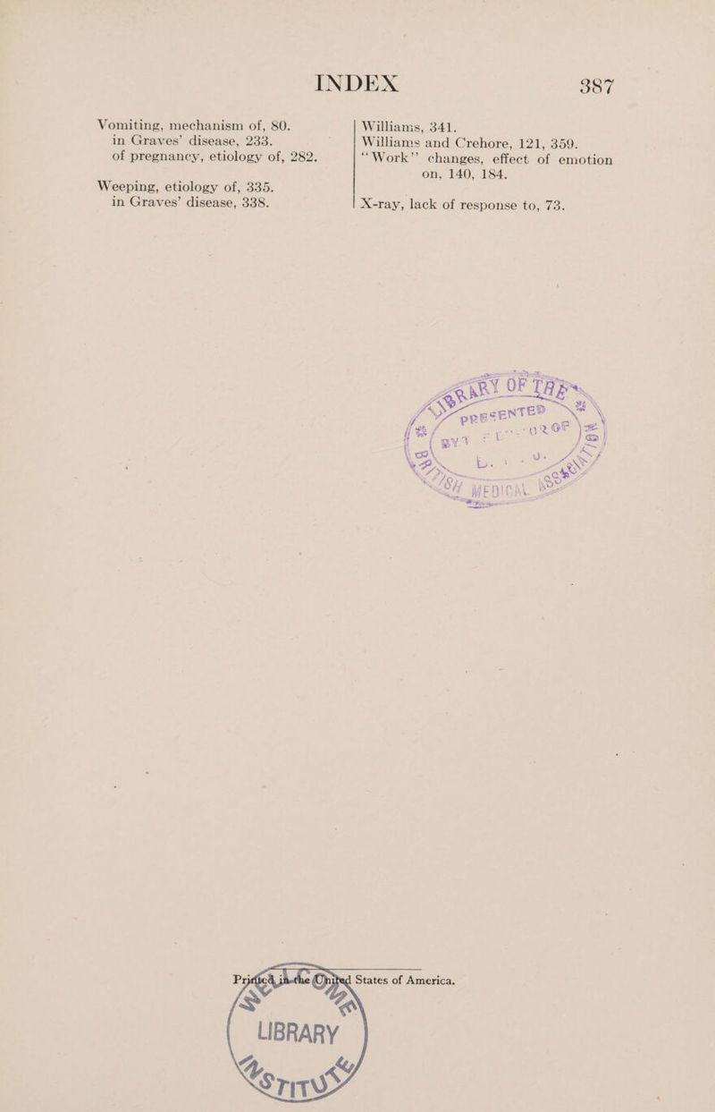 Vomiting, mechanism of, 80. Williams, 341. in Graves’ disease, 233. Williams and Crehore, 121, 359. of pregnancy, etiology of, 282. ““Work”’ changes, effect of emotion on, 140, 184. Weeping, etiology of, 335. in Graves’ disease, 338. X-ray, lack of response to, 73. NES fo oRESENTER if sob, ri ee): 2 OF = | Hi > / a : = } H % “i a | | > f es Af \S \ ‘s ies o wi Aa out i AT. 1 =wie \oO- Sema