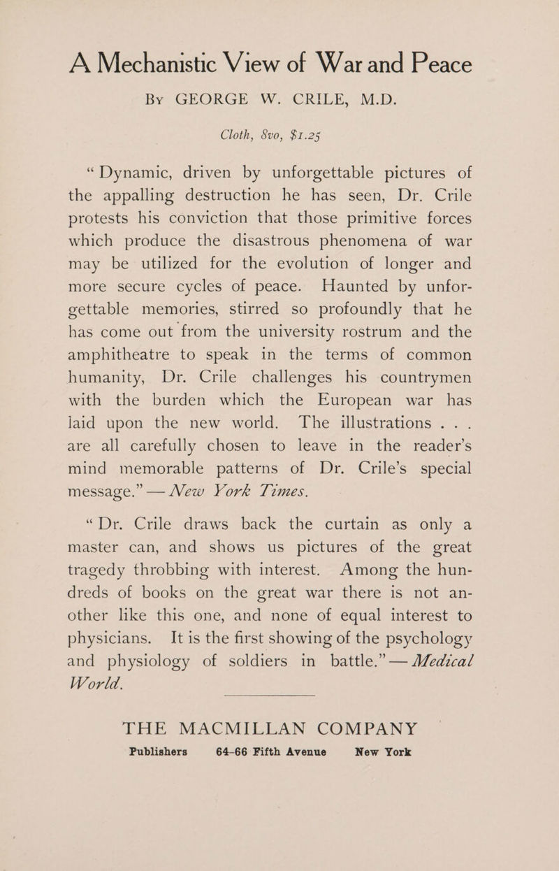 A Mechanistic View of War and Peace By GEORGE “W:-CRILES M.D; Cloth, Svo, $1.25 “Dynamic, driven by unforgettable pictures of the appalling destruction he has seen, Dr. Crile protests his conviction that those primitive forces which produce the disastrous phenomena of war may be utilized for the evolution of longer and more secure cycles of peace. Haunted by unfor- gettable memories, stirred so profoundly that he has come out from the university rostrum and the amphitheatre to speak in the terms of common humanity, Dr. Crile challenges his countrymen with the burden which the European war has jaid upon the new world. The illustrations... are all carefully chosen to leave in the reader's mind memorable patterns of Dr. Crile’s special message.” — Mew York Times. “Dr. Crile draws back the curtain as only a master can, and shows us pictures of the great tragedy throbbing with interest. Among the hun- dreds of books on the great war there is not an- other like this one, and none of equal interest to physicians. It is the first showing of the psychology and physiology of soldiers in battle.” — Medical World. THE MACMILLAN COMPANY