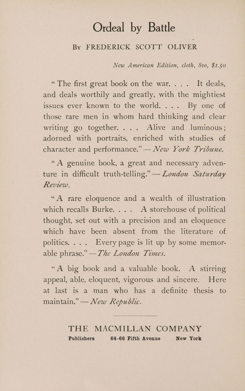 Ordeal by Battle By FREDERICK SCOTT OLIVER New American Edition, cloth, 8vo, $1.50 “The first great book on the war... . It deals, and deals worthily and greatly, with the mightiest issues ever known to the world. ... By one of those rare men in whom hard thinking and clear writing go together. ... Alive and luminous; adorned with portraits, enriched with studies of character and performance.” — Vew York Tribune. “A genuine book, a great and necessary adven- ture in difficult truth-telling.” — London Saturday Review. “A rare eloquence and a wealth of illustration which recalls Burke. .. . A storehouse of political thought, set out with a precision and an eloquence which have been absent from the literature of politics... .. Every page is lit up by some memort- able phrase.” — Zhe London Times. “A big book and a valuable book. A stirring appeal, able, eloquent, vigorous and sincere. Here at last is a man who has a definite thesis to maintain.” — New Republic. THE MACMILLAN COMPANY
