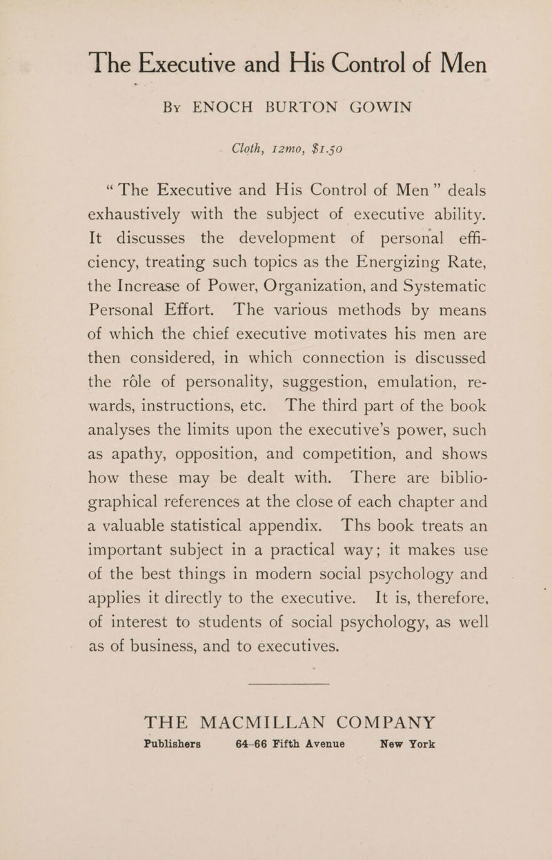 The Executive and His Control of Men By ENOCH BURTON GOWIN Cloth, 12mo, $1.50 “The Executive and His Control of Men” deals exhaustively with the subject of executive ability. It discusses the development of personal eff- clency, treating such topics as the Energizing Rate, the Increase of Power, Organization, and Systematic Personal Effort. The various methods by means of which the chief executive motivates his men are then considered, in which connection is discussed the role of personality, suggestion, emulation, re- wards, instructions, etc. ‘The third part of the book analyses the limits upon the executive’s power, such as apathy, opposition, and competition, and shows how these may be dealt with. There are biblio- graphical references at the close of each chapter and a valuable statistical appendix. Ths book treats an important subject in a practical way; it makes use of the best things in modern social psychology and applies it directly to the executive. It is, therefore, of interest to students of social psychology, as well as of business, and to executives. LHe SEACMILTLAN COMPANY
