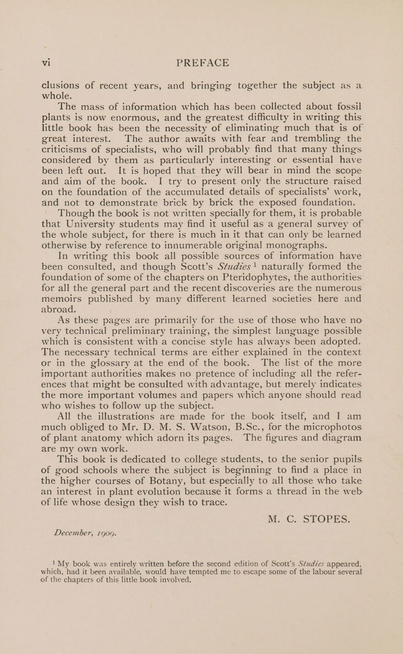 clusions of recent years, and bringing together the subject as a whole. The mass of information which has been collected about fossil plants is now enormous, and the greatest difficulty in writing this little book has been the necessity of eliminating much that is of great interest. The author awaits with fear and trembling the criticisms of specialists, who will probably find that many things. considered by them as particularly interesting or essential have been left out. It is hoped that they will bear in mind the scope and aim of the book. I try to present only the structure raised on the foundation of the accumulated details of specialists’ work, and not to demonstrate brick by brick the exposed foundation. Though the book is not written specially for them, it is probable that University students may find it useful as a general survey of the whole subject, for there is much in it that can only be learned otherwise by reference to innumerable original monographs. In writing this book all possible sources of information have been consulted, and though Scott’s Studzes} naturally formed the foundation of some of the chapters on Pteridophytes, the authorities for all the general part and the recent discoveries are the numerous memoirs published by many different learned societies here and abroad. As these pages are primarily for the use of those who have no very technical preliminary training, the simplest language possible which is consistent with a concise style has always been adopted. The necessary technical terms are either explained in the context or in the glossary at the end of the book. The list of the more important authorities makes no pretence of including all the refer- ences that might be consulted with advantage, but merely indicates the more important volumes and papers which anyone should read who wishes to follow up the subject. All the illustrations are made for the book itself, and I am much obliged to Mr. D. M. S. Watson, B.Sc., for the microphotos. of plant anatomy which adorn its pages. The figures and diagram are my own work. This book is dedicated to college students, to the senior pupils of good schools where the subject is beginning to find a place in the higher courses of Botany, but especially to all those who take an interest in plant evolution because it forms a thread in the web of life whose design they wish to trace. M. G, SLOPES, December, 1900. 1 My book was entirely written before the second edition of Scott’s S¢tudzes appeared, which, had it been available, would have tempted me to escape some of the labour several of the chapters of this little book involved,