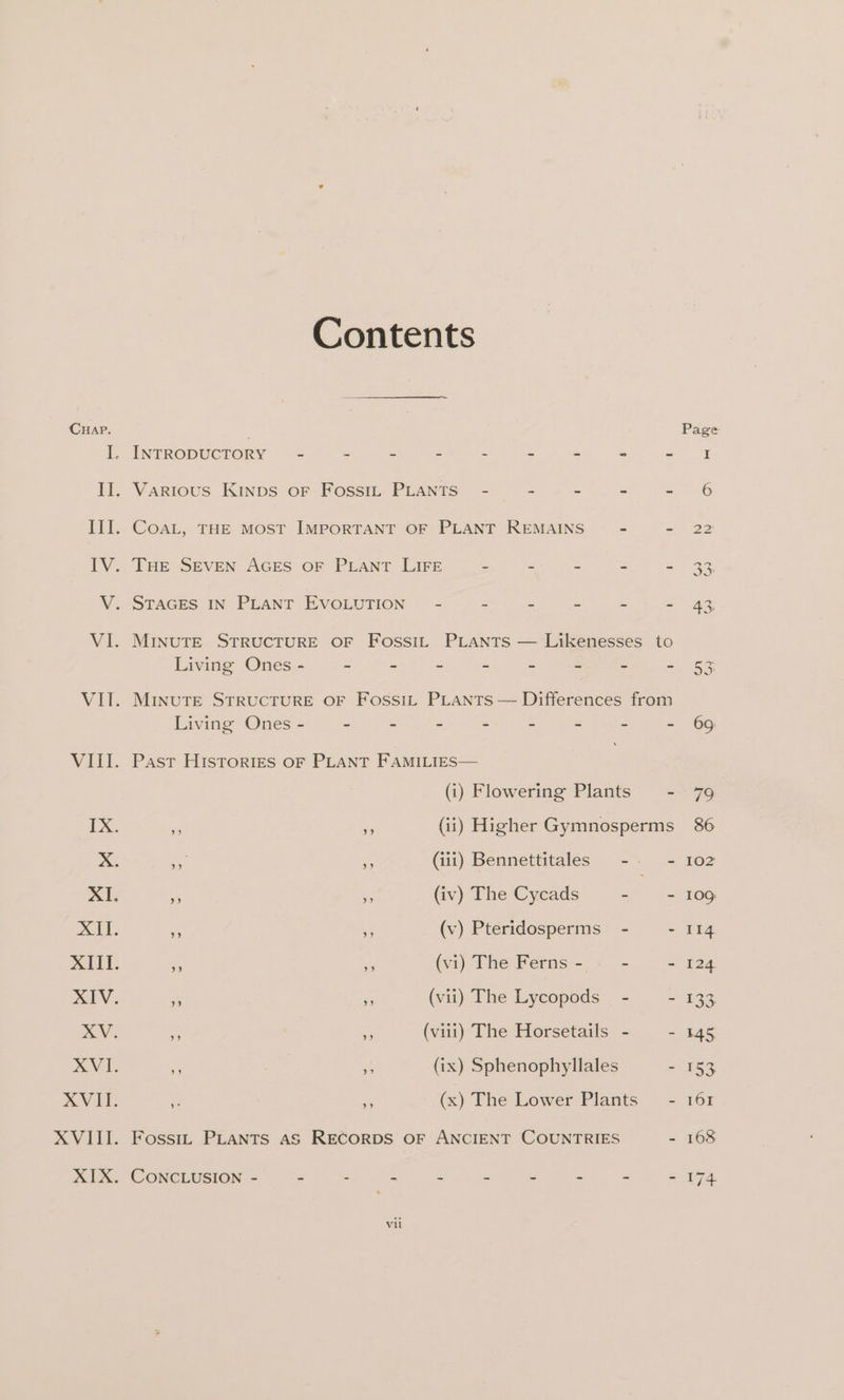 XVI. t. 4836 Contents STAGES IN PLANT EVOLUTION’ - = . = ws “ Living Ones - - - - ~ ~ - - - MINUTE STRUCTURE OF FossiL PLANTS — Differences from Living Ones - - - - - : a x . Past Histories OF PLANT FAMILIES— (i) Flowering Plants - x vs (ii) Higher Gymnosperms yy i (iii) Bennettitales -- - » a (iv) The Cycads La yom y 3 (v) Pteridosperms - . » 3 (vi) The Ferns- . -~ - 9 ¥5 (vii) The Lycopods - = 99 : (viii) The Horsetails - 5 % | 5 (ix) Sphenophyllales - ¥. ‘a (x) The Lower Plants’ -
