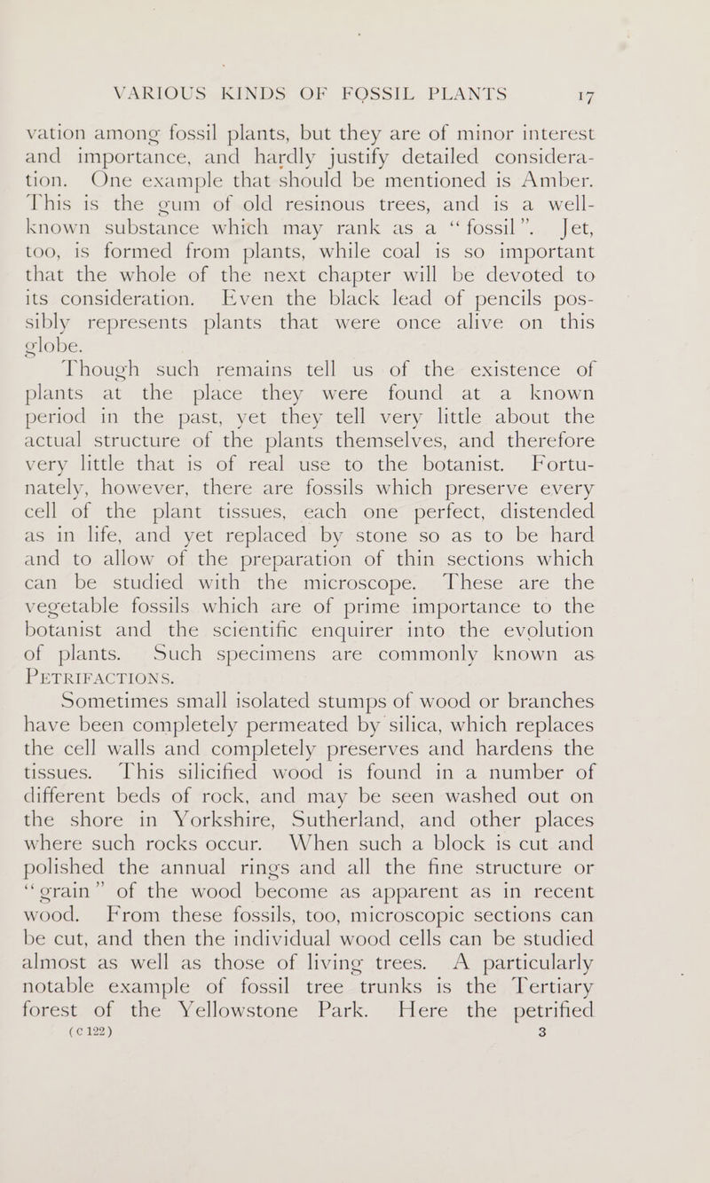 vation among fossil plants, but they are of minor interest and importance, and hardly justify detailed considera- tion. One example that should be mentioned is Amber. This is the gum of old resinous trees, and. is a well- known substance which may rank as a “fossil”. Jet, too, is formed from plants, while coal is so important that the whole of the next chapter will be devoted to its consideration. Even the black lead of pencils pos- sibly represents plants that were once alive on this lobe. | Phouen vcuch; cemaine tellus vol the existence of plants at the place they were found at a known period in the past, yet they tell very little about the actual structure of the plants themselves, and therefore very little that is of real use to the botanist. Fortu- nately, however, there are fossils which preserve every cell of the plant tissues, each one perfect, distended as in life, and yet replaced by stone so as to be hard and to allow of the preparation of thin sections which can be studied with the microscope. These are the vegetable fossils which are of prime importance to the botanist and the scientific enquirer into the evolution of plants. Such specimens are commonly known as PETRIFACTIONS. Sometimes small isolated stumps of wood or branches have been completely permeated by silica, which replaces the cell walls and completely preserves and hardens the tissues. This silicified wood is found in a number of different beds of rock, and may be seen washed out on the shore in Yorkshire, Sutherland, and other places where such rocks occur. When such a block is cut and polished the annual rings and all the fine structure or ‘““orain” of the wood become as apparent as in recent wood. From these fossils, too, microscopic sections can be cut, and then the individual wood cells can be studied almost as well as those of living trees. A particularly notable example ot «fossil: tree-erunks is the; dhertiary forest of the Yellowstone Park. Here the petrified 3 (¢ 122) Oo co)