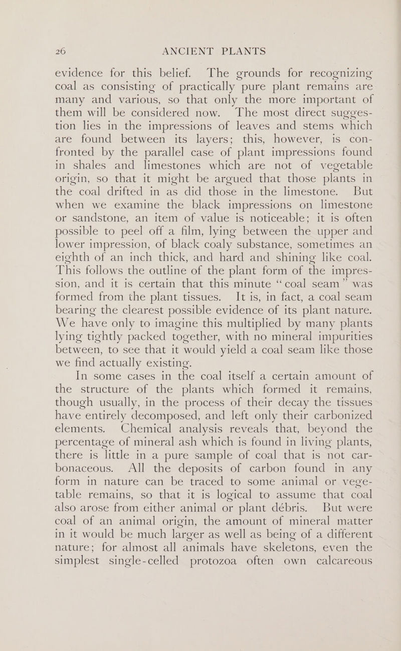 evidence for this belief. The grounds for recognizing coal as consisting of practically pure plant remains are many and various, so that only the more important of them will be considered now. The most direct sugges- tion lies in the impressions of leaves and stems which are found between its layers; this, however, is con- fronted by the parallel case of plant impressions found in shales and limestones which are not of vegetable origin, so that it might be argued that those plants in the coal drifted in as did those in the limestone. But when we examine the black impressions on limestone or sandstone, an item of value is noticeable; it is often possible to peel off a film, lying between the upper and lower impression, of black coaly substance, sometimes an eighth of an inch thick, and hard and shining like coal. This follows the outline of the plant form of the impres- SION, and it is certain that this minute “coal seam was formed from the plant tissues. It is, in fact, a coal seam bearing the clearest possible evidence of its plant nature. We have only to imagine this multiplied by many plants lying tightly packed together, with no mineral impurities between, to see that it would yield a coal seam like those we find actually existing. In some cases in the coal itself a certain amount of the structure of the plants which formed it remains, though usually, in the process of their decay the tissues have entirely decomposed, and left only their carbonized elements. Chemical analysis reveals that, beyond the percentage of mineral ash which is found in living plants, there is little in a pure sample of coal that is not car- bonaceous. All the deposits of carbon found in any form in nature can be traced to some animal or vege- table remains, so that it is logical to assume that coal also arose from either animal or plant débris. But were coal of an animal origin, the amount of mineral matter in it would be much larger as well as being of a different nature; for almost all animals have skeletons, even the simplest single-celled protozoa often own calcareous