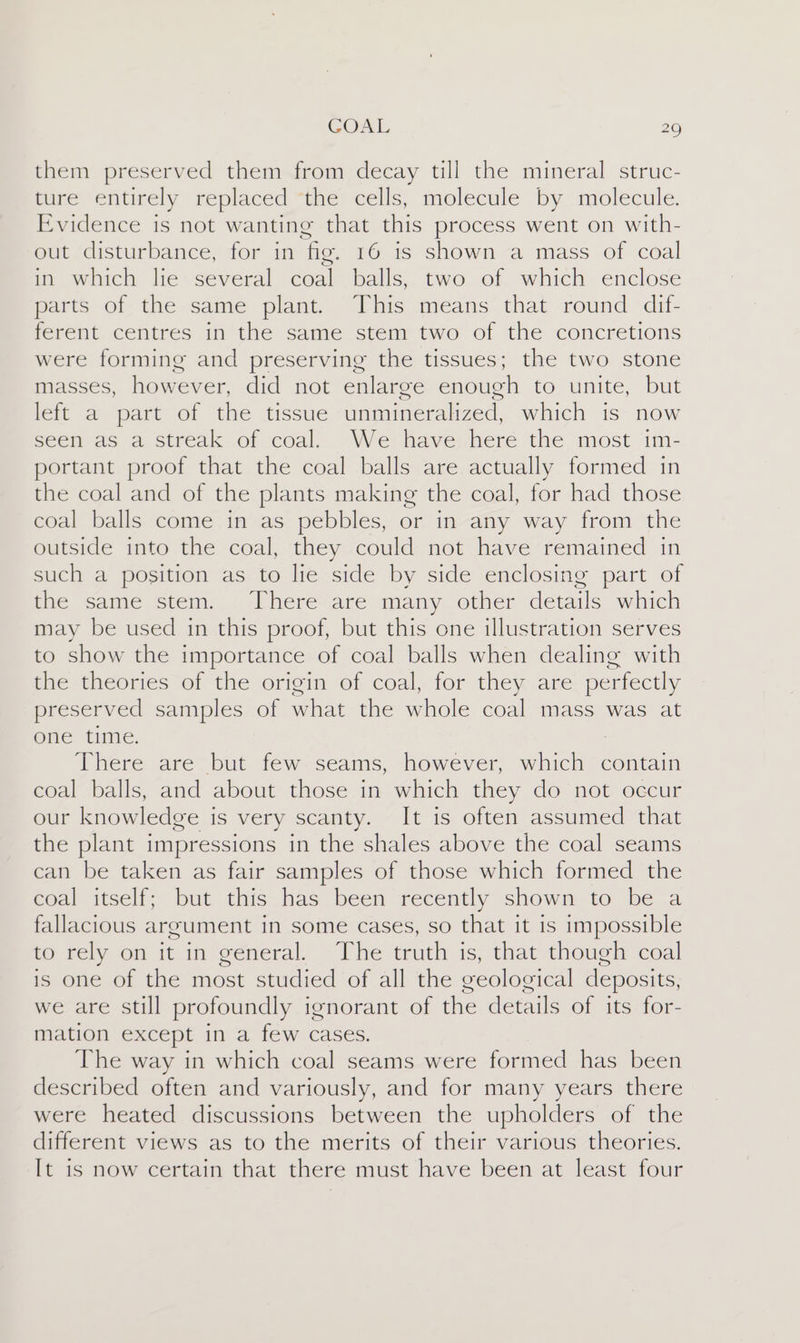 them preserved them from decay till the mineral struc- fire entirely replaced “the cells, molecule by: molecule. Evidence is not wanting that this process went on with- out disturbance, for in fig. 16 1s shown a mass of coal in which lie several coal balls, two of which enclose parts of the same plant. This means that round dif- ferent centres in the same stem two of the concretions were forming and preserving the tissues; the two stone masses, however, did not enlarge enough to unite, but left a part of the tissue unmineralized, which is now seen as a streak of coal. We have here the most im- portant proof that the coal balls are actually formed in the coal and of the plants making the coal, for had those coal balls come in as pebbles, or in any way from the outside into the coal, they could not have remained in such a position as to lie side by side enclosing part of the same stem. There are many other details which may be used in this proof, but this one illustration serves to show the importance of coal balls when dealing with Bae theories of the erigin ob coal, for they are. perfectly preserved samples of what the whole coal mass was at one time. : There are but few seams, however, which contain coal balls, and about those in which they do not occur our knowledge is very scanty. It is often assumed that the plant impressions in the shales above the coal seams can be taken as fair samples of those which formed the coal itself; but this has been recently shown to be a fallacious argument in some cases, so that it is impossible to rely on it in general. The truth is, that though coal is one of the most studied of all the geological deposits, we are still profoundly ignorant of the details of its for- mation except in a few cases. The way in which coal seams were formed has been described often and variously, and for many years there were heated discussions between the upholders of the different views as to the merits of their various theories. It is now certain that there must have been at least four