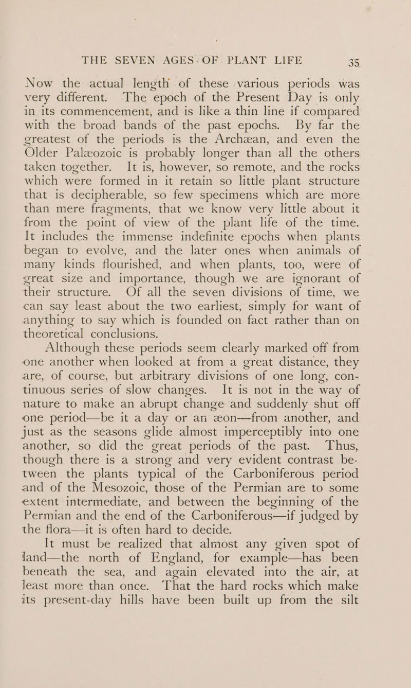 Now the actual length of these various periods was very different. ‘The epoch of the Present Day is only in its commencement, and is like a thin line if compared with the broad bands of the past epochs. By far the greatest of the periods is the Archean, and even the Older Palaeozoic is probably longer than all the others taken together. It is, however, so remote, and the rocks which were formed in it retain so little plant structure that is decipherable, so few specimens which are more than mere fragments, that we know very little about it from the point of view of the plant life of the time. It includes the immense indefinite epochs when plants began to evolve, and the later ones when animals of many kinds flourished, and when plants, too, were of great size and importance, though we are ignorant of their structure. Of all the seven divisions of time, we can say least about the two earliest, simply for want of anything to say which is founded on fact rather than on theoretical conclusions. Although these periods seem clearly marked off from one another when looked at from a great distance, they are, of course, but arbitrary divisions of one long, con- tinuous series of slow changes. It is not in the way of nature to make an abrupt change ‘and suddenly shut off one period—be it a day or an eon—from another, and just as the seasons glide almost He siete into one another, so did the” great periods of the past. Thus, though there is a strong and very evident contrast be- tween the plants typical of the Carboniferous period and of the Mesozoic, those of the Permian are to some extent intermediate, and between the beginning of the Permian and the end of the Carboniferous—if judged by the flora—it is often hard to decide. It must be realized that almost any given spot of fand—the north of England, for example—has been beneath the sea, and again elevated into the air, at least more than once. That the hard rocks which make its present-day hills have been built up from the silt