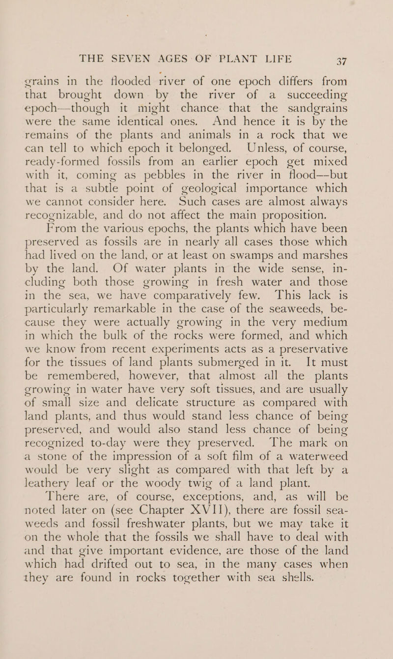 grains in the flooded river of one epoch differs from that brought down by the river of a succeeding epoch—though it might chance that the sandgrains were the same identical ones. And hence it is by the remains of the plants and animals in a rock that we can tell to which epoch it belonged. Unless, of course, ready-formed fossils from an earlier epoch get mixed with it, coming as pebbles in the river in flood—-but that is a subtle point of geological importance which we cannot consider here. Such cases are almost always recognizable, and do not affect the main proposition. From the various epochs, the plants which have been preserved as fossils are in nearly all cases those which had lived on the land, or at least on swamps and marshes by the land. Of water plants in the wide sense, in- cluding both those growing in fresh water and those in the sea, we have comparatively few. This lack is particularly remarkable in the case of the seaweeds, be- cause they were actually growing in the very medium in which the bulk of the rocks were formed, and which we know from recent experiments acts as a preservative for the tissues of land plants submerged in it. It must be remembered, however, that almost all the plants growing in water have very soft tissues, and are usually of small size and delicate structure as compared with land plants, and thus would stand less chance of being preserved, and would also stand less chance of being recognized to-day were they preserved. The mark on a stone of the impression of a soft film of a waterweed would be very slight as compared with that left by a leathery leaf or the woody twig of a land plant. Thete are; of. course; exceptions, and, as willbe noted later on (see Chapter XVII), there are fossil sea- weeds and fossil freshwater plants, but we may take it on the whole that the fossils we shall have to deal with and that give important evidence, are those of the land which had drifted out to sea, in the many cases when they are found in rocks together with sea shells.
