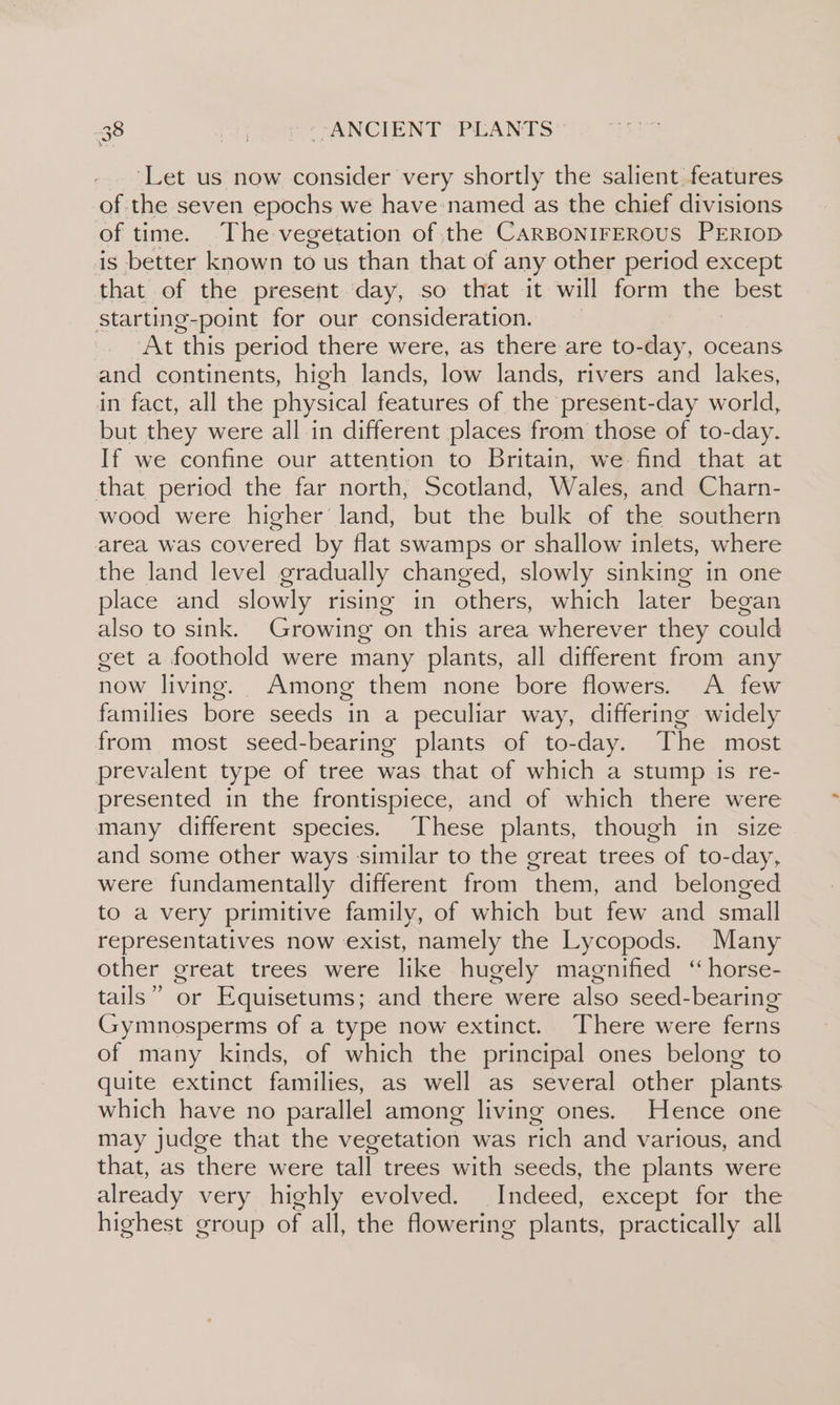 \ ‘Let us now consider very shortly the salient features of the seven epochs we have named as the chief divisions of time. The vegetation of the CARBONIFEROUS PERIOD is better known to us than that of any other period except that of the present day, so that it will form the best starting-point for our consideration. At this period there were, as there are to-day, oceans and continents, high lands, low lands, rivers and lakes, in fact, all the physical features of the present-day world, but they were all in different places from those of to-day. If we confine our attention to Britain, we-find that at that period the far north, Scotland, Wales, and Charn- wood were higher land, but the bulk of the southern area was covered by flat swamps or shallow inlets, where the land level gradually changed, slowly sinking in one place and slowly rising in others, which later began also to sink. Growing on this area wherever they could get a foothold were many plants, all different from any now living. Among them none bore flowers. A few families bore seeds in a peculiar way, differing widely from most seed-bearing plants of to-day. The most prevalent type of tree was that of which a stump is re- presented in the frontispiece, and of which there were many different species. These plants, though in size and some other ways similar to the great trees of to-day, were fundamentally different from them, and belonged to a very primitive family, of which but few and small representatives now exist, namely the Lycopods. Many other great trees were like hugely magnified ‘“horse- tails” or Equisetums; and there were also seed-bearing Gymnosperms of a type now extinct. There were ferns of many kinds, of which the principal ones belong to quite extinct families, as well as several other plants which have no parallel among living ones. Hence one may judge that the vegetation was rich and various, and that, as there were tall trees with seeds, the plants were already very highly evolved. Indeed, except for the highest group of all, the flowering plants, practically all
