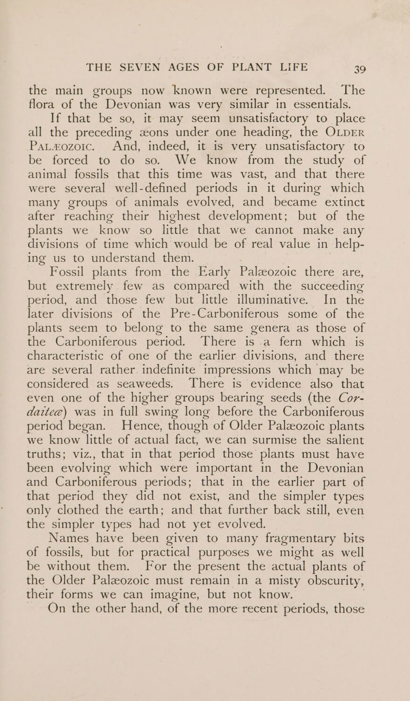 the main groups now known were represented. The flora of the Devonian was very similar in essentials. If that be so, it may seem unsatisfactory to place all the preceding eons under one heading, the OLDER Pat#zozoic. And, indeed, it is very unsatisfactory to be forced to do so. We know from the study of animal fossils that this time was vast, and that there were several well-defined periods in it during which many groups of animals evolved, and became extinct after reaching their highest development; but of the plants we know so little that we cannot make any divisions of time which would be of real value in help- ing us to understand them. ) Fossil plants from the Early Palaeozoic there are, but extremely few as compared with the succeeding period, and those few but little illuminative. In the later divisions of the Pre-Carboniferous some of the plants seem to belong to the same genera as those of tne “Carboniierous period, “There is.a fern. which: is characteristic of one of the earlier divisions, and there are several rather. indefinite impressions which’ may be considered as seaweeds. There is evidence also that even one of the higher groups bearing seeds (the Cor- daitee) was in full swing long before ‘the Carboniferous period began. Hence, though of Older Palaeozoic plants we know little of actual fact, we can surmise the salient truths; viz., that in that period those plants must have been evolving which were important in the Devonian and Carboniferous periods; that in the earlier part of that period they did not exist, and the simpler types only clothed the earth; and that further back still, even the simpler types had not yet evolved. Names have been given to many fragmentary bits of fossils, but for practical purposes we might as well be without them. For the present the actual plants of the Older Paleozoic must remain in a misty obscurity, their forms we can imagine, but not know. On the other hand, of the more recent periods, those