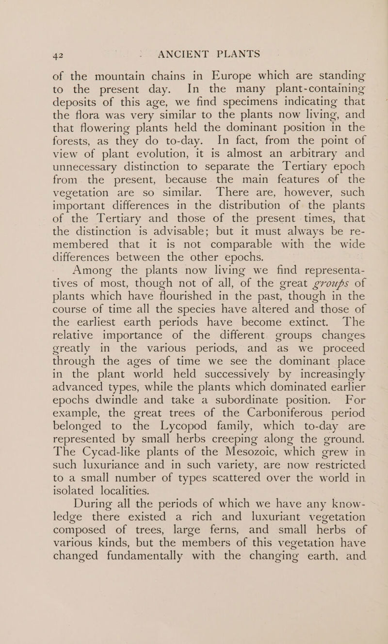 of the mountain chains in Europe which are standing to the present day. In the many plant-containing deposits of this age, we find specimens indicating that the flora was very similar to the plants now living, and that flowering plants held the dominant position in the forests, as they do to-day. In fact, from the point of view of plant evolution, it is almost an arbitrary and unnecessary distinction to separate the Tertiary epoch from. the present, because. the main features of the vegetation are so similar. There are, however, such important differences in the distribution of the plants of the Tertiary and those of the present times, that the distinction is advisable; but it must always be re- membered that it is not comparable with the wide differences between the other epochs. Among the plants now living we find representa- tives of most, though not of all, of the great groups of plants which have flourished in the past, though in the course of time all the species have altered and those of the earliest earth periods have become extinct. The relative importance of the different. groups changes greatly in the various periods, and as we _ proceed through the ages of time we see the dominant place in the plant world held successively by increasingly advanced types, while the plants which dominated earlier epochs dwindle and take a subordinate position. For example, the great trees of the Carboniferous period belonged to the Lycopod family, which to-day are represented by small herbs creeping along the ground. The Cycad-like plants of the Mesozoic, which grew in such luxuriance and in such variety, are now restricted to a small number of types scattered over the world in isolated localities. During all the periods of which we have any know- ledge there existed a rich and luxuriant vegetation composed of trees, large ferns, and small herbs of various kinds, but the members of this vegetation have changed fundamentally with the changing earth, and