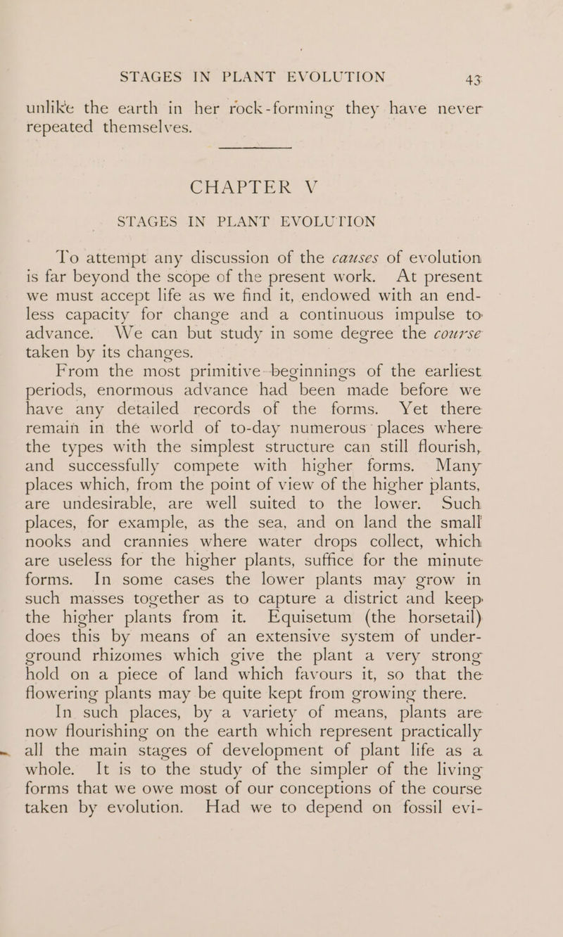 unlike the earth in her rock-forming they have never repeated themselves. CHAPEER STAGES IN PLANT’ EVOLUTION To attempt any discussion of the cazses of evolution is far beyond the scope of the present work. At present we must accept life as we find it, endowed with an end- less capacity for change and a continuous impulse to advance. We can but. study in some degree the course taken by its changes. From the most saci ean of the earliest periods, enormous advance had been made before we have any detailed records of the forms. Yet there remain in the world of to-day numerous’ places where the types with the simplest structure can still flourish, and successfully compete with higher forms. Many places which, from the point of view of the higher plants, are undesirable, are well suited to the lower. Such places, for example, as the sea, and on land the small nooks and crannies where water drops collect, which are useless for the higher plants, suffice for the minute forms. In some cases the lower plants may grow in such masses together as to capture a district and keep the higher plants from it. Equisetum (the horsetail) does this by means of an extensive system of under- ground rhizomes which give the plant a very strong hold on a piece of land “which favours it, so that the flowering plants may be quite kept from growing there. In. such places, by a variety of means, plants are now flourishing on the earth which represent practically all the main stages of development of plant life as a whole. It is to the study of the simpler of the living forms that we owe most of our conceptions of the course taken by evolution. Had we to depend on fossil evi-