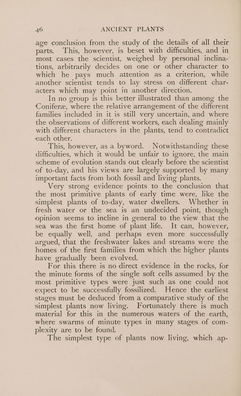 age conclusion from the study of the details of all their parts. This, however, is beset with difficulties, and in most cases the scientist, weighed by personal inclina- tions, arbitrarily decides on one or other character to which he pays much attention as a criterion, while another scientist tends to lay stress on different char- acters which may point in another direction. In no group is this better illustrated than among the Coniferee, where the relative arrangement of the different families included in it is still very uncertain, and where the observations of different workers, each dealing mainly with different characters in the plants, tend to contradict each other. This, however, as a byword. Notwithstanding these difficulties, which it would be unfair to ignore, the main scheme of evolution stands out clearly before the scientist of to-day, and his views are largely supported by many important facts from both fossil and living plants. Very strong evidence points to the conclusion that the most primitive plants of early time were, like the simplest plants of to-day, water dwellers. Whether in fresh water or the sea is an undecided point, though opinion seems to incline in general to the view that the sea was the first home of plant life. It can, however, be equally well, and perhaps even more successfully argued, that the freshwater lakes and streams were the homes of the first families from which the higher plants have gradually been evolved. For this there is no direct evidence in the rocks, for the minute forms of the single soft cells assumed by the most primitive types were just such as one could not expect to be successfully fossilized. Hence the earliest stages must be deduced from a comparative study of the simplest plants now living. Fortunately there is much material for this in the numerous waters of the earth, where swarms of minute types in many stages of com- plexity are to be found. The simplest type of plants now living, which ap-