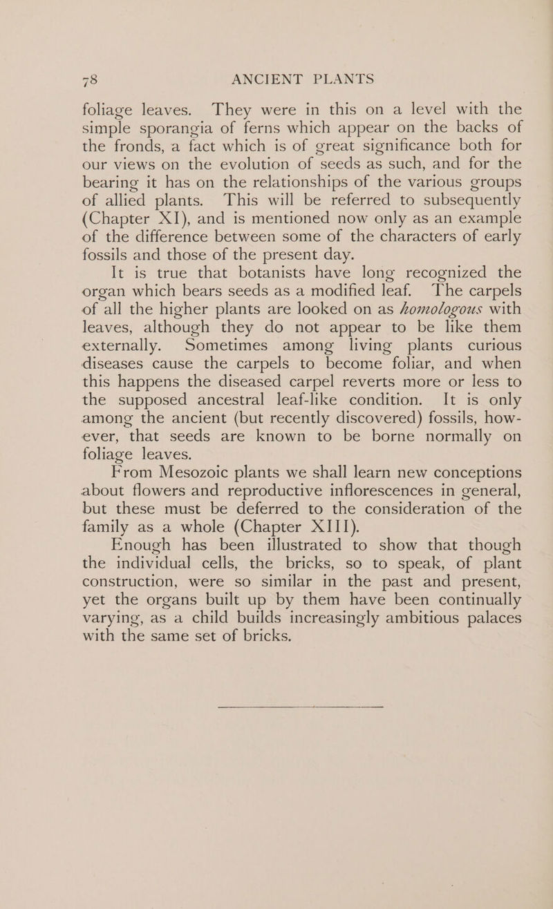 foliage leaves. They were in this on a level with the simple sporangia of ferns which appear on the backs of the fronds, a fact which is of great significance both for our views on the evolution of seeds as such, and for the bearing it has on the relationships of the various groups of allied plants. This will be referred to subsequently (Chapter XI), and is mentioned now only as an example of the difference between some of the characters of early fossils and those of the present day. It is true that botanists have long recognized the organ which bears seeds as a modified leaf. The carpels of all the higher plants are looked on as Lomologous with leaves, although they do not appear to be like them externally. Sometimes among living plants curious diseases cause the carpels to become foliar, and when this happens the diseased carpel reverts more or less to the supposed ancestral leaf-like condition. It is only among the ancient (but recently discovered) fossils, how- ever, that seeds are known to be borne normally on foliage leaves. From Mesozoic plants we shall learn new conceptions about flowers and reproductive inflorescences in general, but these must be deferred to the consideration of the family as a whole (Chapter XIII). Enough has been illustrated to show that though the individual cells, the bricks, so to speak, of plant construction, were so similar in the past and present, yet the organs built up by them have been continually varying, as a child builds increasingly ambitious palaces Ss) with the same set of bricks.