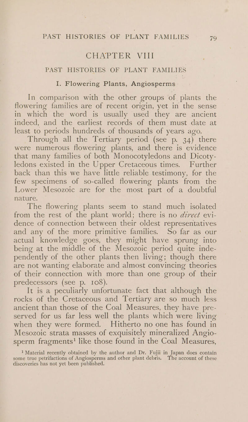 Craik VIL PAST HISTORIES OF PLANT FAMILIES I. Flowering Plants, Angiosperms In comparison with the other groups of plants the flowering families are of recent origin, yet in the sense in which the word is usually used they are ancient indeed, and the earliest records of them must date at least to periods hundreds of thousands of years ago. Through all the Tertiary period (see p. 34) there were numerous flowering plants, and there is evidence that many families of both Monocotyledons and Dicoty- ledons existed, in the Upper Cretaceous tines. Further back than this we have little reliable testimony, for the few specimens of so-called flowering plants from the Lower Mesozoic are for the most part of a doubtful nature. The flowering plants seem to stand much isolated from the rest of the plant world; there is no azvect evi- dence of connection between their oldest representatives and any of the more primitive families. So far as our actual knowledge goes, they might have sprung into being at the middle of the Mesozoic period quite inde- pendently of the other plants then living; though there are not wanting elaborate and almost convincing theories of their connection with more than one group of their predecessors (see p. 108). It is a peculiarly unfortunate fact that although the rocks of the Cretaceous and Tertiary are so much less ancient than those of the Coal Measures, they have pre- served for us far less well the plants which were living when they were formed. Hitherto no one has found in Mesozoic strata masses of exquisitely mineralized Angio- sperm fragments? like those found in the Coal Measures, 1 Material recently obtained by the author and Dr. Fujii in Japan does contain some true petrifactions of Angiosperms and other plant debris. The account of these discoveries has not yet been published.