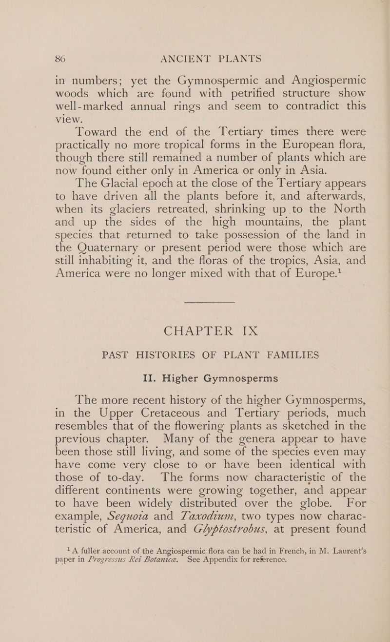 in numbers; yet the Gymnospermic and Angiospermic woods which are found with petrified structure show well-marked annual rings and seem to contradict this view. Toward the end of the Tertiary times there were practically no more tropical forms in the European flora, though there still remained a number of plants which are now found either only in America or only in Asia. The Glacial epoch at the close of the Tertiary appears to have driven all the plants before it, and afterwards, when its glaciers retreated, shrinking up to the North and up the sides of the high mountains, the plant species that returned to take possession of the land in the Quaternary or present period were those which are still inhabiting it, and the floras of the tropics, Asia, and America were no longer mixed with that of Europe.’ Cre Eko PAST HISTORIES. OF PLANT FAMILIES II. Higher Gymnosperms The more recent history of the higher Gymnosperms, in the Upper Cretaceous and Tertiary periods, much resembles that of the flowering plants as sketched in the previous chapter. Many of the genera appear to have been those still living, and some of the species even may have come very close to or have been identical with those of to-day. The forms now characteristic of the different continents were growing together, and appear to have been widely distributed over the globe. For example, Seguoza and Taxodium, two types now charac- teristic of America, and Gdypfostrobus, at present found 1 A fuller account of the Angiospermic flora can be had in French, in M. Laurent’s paper in Progressus Ret Botanice. See Appendix for reference.