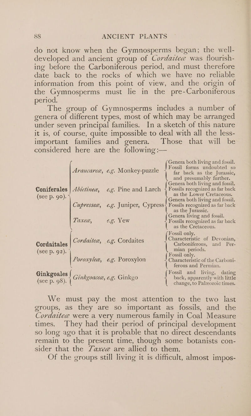 do not know when the Gymnosperms began; the well- developed and ancient group of Cordaitee was flourish- ing before the Carboniferous period, and must therefore date back to the rocks of which we have no reliable information from this point of view, and the origin of the Gymnosperms must lie in the pre-Carboniferous period. The group of Gymnosperms includes a number of genera of different types, most of which may be arranged under seven principal families. In a sketch of this nature it is, of course, quite impossible to deal with all the less- important families and genera. Those that will be considered here are the following :— ‘Genera both living and fossil. Fossil forms undoubted so far back as the Jurassic, and presumably further. Genera both living and fossil. Coniferales | 4dzetznee, e.g. Pine and Larch 4 Fossils recognized as far back (see p. 90). as the Lower Cretaceous. Araucaree, e.g. Monkey-puzzle Genera both living and fossil. Cupressee, e.g. Juniper, Cypr ess Fo recognized as far back as the Jurassic. Genera living and fossil. Taxea, e.g. Yew Fossils recognized as far back as the Cretaceous. ( Fossil only. Characteristic of Devonian, | conus e.g. Cordaites Cordaitales | re ae ai and Per- ee mian periods, ( p- 92) Fossil only. Poroxylee, é.g. Poroxylon -, Characteristic of the Carboni- \ | ferous and Permian. Ginkeoales ; : Fossil and living, dating (see 8 8) | Ginkgoacee, e.g. Ginkgo back, apparently’: with little Pp. 9°): | change, to Paleeozoic times. We must pay the most attention to the two last groups, as they are so important as fossils, and the Cordaitee were a very numerous family in Coal Measure times. They had their period of principal development so long ago that it is probable that no direct descendants remain to the present time, though some botanists con- sider that the Zaxee are allied to them. Of the groups still living it is difficult, almost impos-