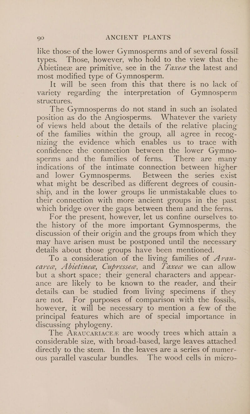 like those of the lower Gymnosperms and of several fossil types. Those, however, who hold to the view that the Abietinez are primitive, see in the Z7aveez the latest and most modified type of Gymnosperm. It will be seen from this that there is no lack of variety regarding the interpretation of Gymnosperm structures, The Gymnosperms do not stand in such an isolated position as do the Angiosperms. Whatever the variety of views held about the details of the relative placing of the families within the group, all agree in recog- nizing the evidence which enables us to trace with confidence the connection between the lower Gymno- sperms and the families \of ferns.. “ Vheres are- many indications of the intimate connection between higher and lower Gymnosperms. Between the series exist what might be described as different degrees of cousin- ship, and in the lower groups lie unmistakable clues to. their connection with more ancient groups in the past. which bridge over the gaps between ther and the ferns. For the present, however, let us confine ourselves to. the history of the more important Gymnosperms, the discussion of their origin and the groups from which they may have arisen must be postponed until the necessary details about those groups have been mentioned. To a consideration of the living families of Avau- caree, Abtetinee, Cupresse@, and TLaxee we can allow but a short space; their general characters and appear- ance are likely to be known to the reader, and their details..can be studied from living specimens if they are not. For purposes of comparison with the fossils, however, it will be necessary to mention a few of the principal features which are of special importance in discussing phylogeny. The ARAUCARIACEZ are woody trees which attain a. considerable size, with broad-based, large leaves attached. directly to the stem. In the leaves are a series of numer- ous parallel vascular bundles. The wood cells in micro-