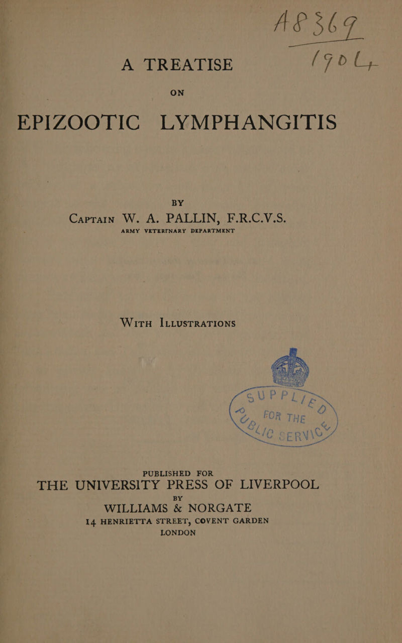 A TREATISE (90 C4. ON EPIZOOTIC LYMPHANGITIS BY Captain W. A. PALLIN, F.R.C.V.S. ARMY VETERINARY DEPARTMENT Wiru I.iustrraTions PUBLISHED FOR THE UNIVERSITY PRESS OF LIVERPOOL B WILLIAMS be NORGATE 14 HENRIETTA STREET, COVENT GARDEN LONDON