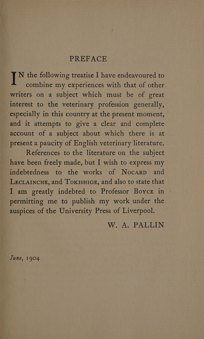 PREFACE ‘fy the following treatise I have endeavoured to combine my experiences with that of other writers on a subject which must be of great Interest to the veterinary profession generally, especially in this country at the present moment, and it attempts to give a clear and complete account of a subject about which there is at present a paucity of English veterinary literature. References to the literature on the subject have been freely made, but I wish to express my indebtedness to the works of Nocarp and LECLAINCHE, and TokIsHIGE, and also to state that I am greatly indebted to Professor Boyce in permitting me to publish my work under the auspices of the University Press of Liverpool. W. A. PALLIN June, 1904