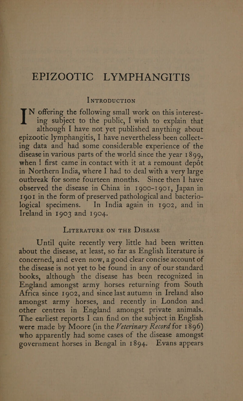 a EPIZOOTIC LYMPHANGITIS INTRODUCTION | offering the following small work on this interest- ing subject to the public, I wish to explain that although I have not yet published anything about epizootic lymphangitis, I have nevertheless been collect- ing data and had some considerable experience of the disease in various parts of the world since the year 1899, when | first came in contact with it at a remount depét in Northern India, where I had to deal witha very large outbreak for some fourteen months. Since then I have observed the disease in China in 1900-1901, Japan in 1901 in the form of preserved pathological and bacterio- logical specimens. In India again in 1902, and in Ireland in 1903 and 1904. LITERATURE ON THE DISEASE Until quite recently very little had been written about the disease, at least, so far as English literature is concerned, and even now, a good clear concise account of the disease is not yet to be found in any of our standard books, although the disease has been recognized in England amongst army horses returning from South Africa since 1902, and since last autumn in Ireland also amongst army horses, and recently in London and other centres in England amongst private animals. The earliest reports I can find on the subject in English were made by Moore (in the Veterinary Record for 1896) who apparently had some cases of the disease amongst government horses in Bengal in 1894. Evans appears