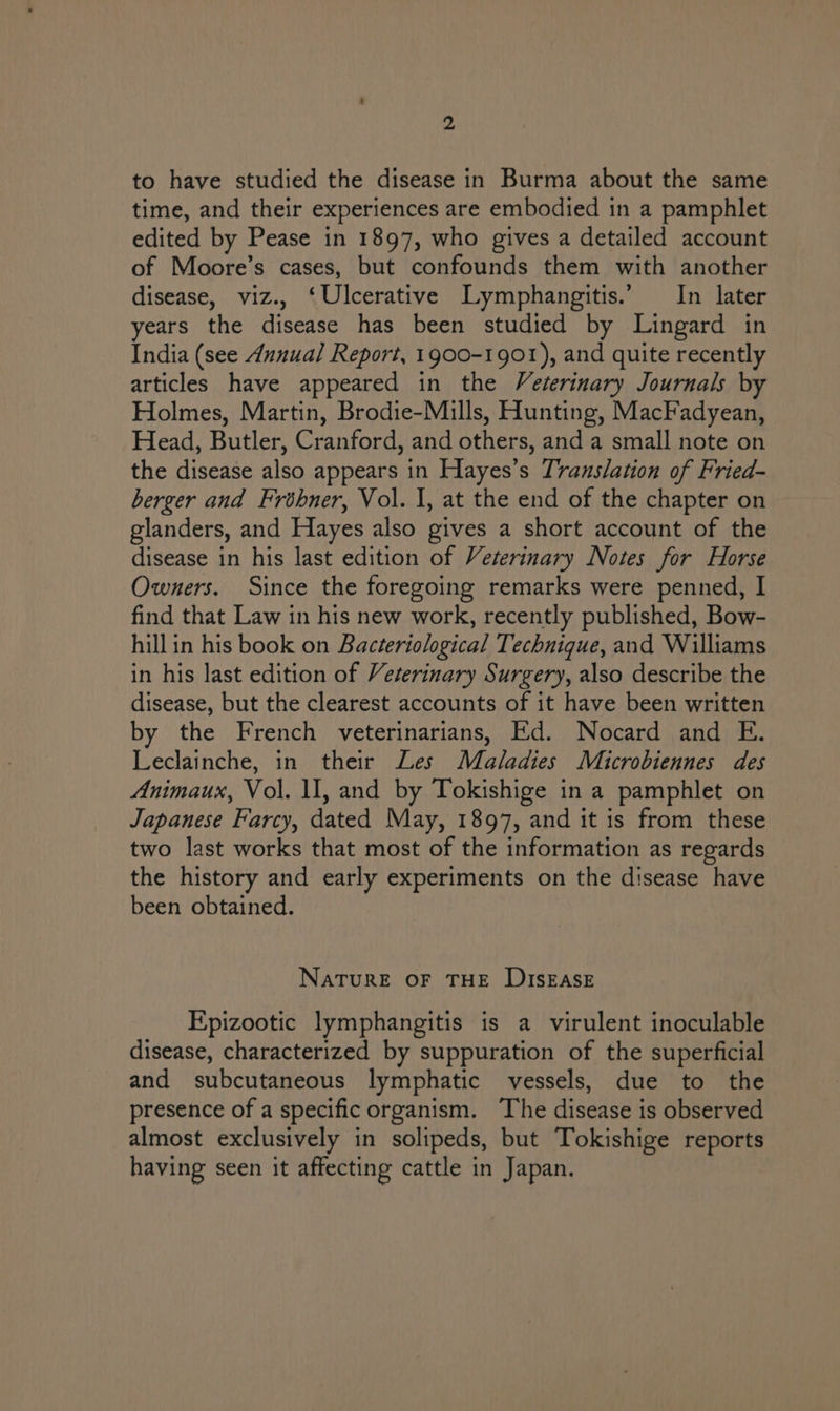 to have studied the disease in Burma about the same time, and their experiences are embodied in a pamphlet edited by Pease in 1897, who gives a detailed account of Moore’s cases, but confounds them with another disease, viz., ‘Ulcerative Lymphangitis.’ In later years the disease has been studied by Lingard in India (see Annual Report, 1900-1901), and quite recently articles have appeared in the Veterinary Journals by Holmes, Martin, Brodie-Mills, Hunting, MacFadyean, Head, Butler, Cranford, and others, and a small note on the disease also appears in Hayes’s Translation of Fried- berger and Frbhner, Vol. 1, at the end of the chapter on glanders, and Hayes also gives a short account of the disease in his last edition of Veterinary Notes for Horse Owners. Since the foregoing remarks were penned, I find that Law in his new work, recently published, Bow- hillin his book on Bacteriological Technique, and Williams in his last edition of Veterinary Surgery, also describe the disease, but the clearest accounts of it have been written by the French veterinarians, Ed. Nocard and E. Leclainche, in their Les Maladies Maicrobiennes des Animaux, Vol. \I, and by Tokishige in a pamphlet on Japanese Farcy, dated May, 1897, and it is from these two last works that most of the information as regards the history and early experiments on the disease have been obtained. NATURE OF THE DISEASE Epizootic lymphangitis is a virulent inoculable disease, characterized by suppuration of the superficial and subcutaneous lymphatic vessels, due to the presence of a specific organism. The disease is observed almost exclusively in solipeds, but Tokishige reports having seen it affecting cattle in Japan.