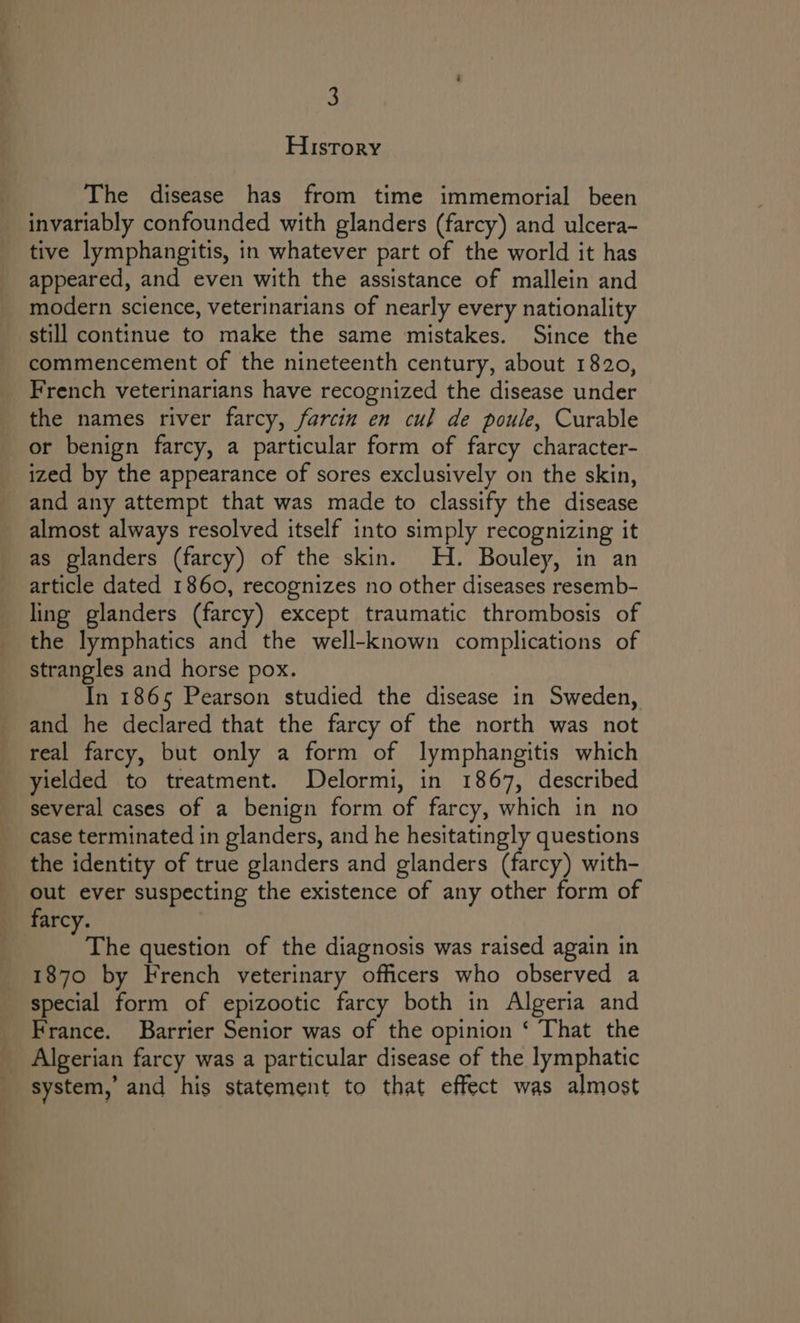 &amp; History The disease has from time immemorial been invariably confounded with glanders (farcy) and ulcera- tive lymphangitis, in whatever part of the world it has appeared, and even with the assistance of mallein and modern science, veterinarians of nearly every nationality still continue to make the same mistakes. Since the commencement of the nineteenth century, about 1820, French veterinarians have recognized the disease under the names river farcy, farcin en cul de poule, Curable ized by the appearance of sores exclusively on the skin, almost always resolved itself into simply recognizing it as glanders (farcy) of the skin. H. Bouley, in an article dated 1860, recognizes no other diseases resemb- ling glanders (farcy) except traumatic thrombosis of the lymphatics and the well-known complications of strangles and horse pox. In 1865 Pearson studied the disease in Sweden, and he declared that the farcy of the north was not real farcy, but only a form of lymphangitis which yielded to treatment. Delormi, in 1867, described several cases of a benign form of farcy, which in no case terminated in glanders, and he hesitatingly questions the identity of true glanders and glanders (farcy) with- out ever suspecting the existence of any other form of The question of the diagnosis was raised again in 1870 by French veterinary officers who observed a special form of epizootic farcy both in Algeria and France. Barrier Senior was of the opinion ‘ That the EGGS , ee system,’ and his statement to that effect was almost