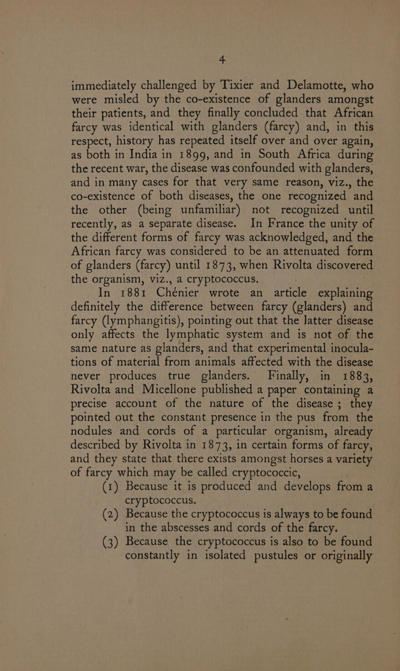 immediately challenged by Tixier and Delamotte, who were misled by the co-existence of glanders amongst their patients, and they finally concluded that African farcy was identical with glanders (farcy) and, in this respect, history has repeated itself over and over again, as both in India in 1899, and in South Africa during the recent war, the disease was confounded with glanders, and in many cases for that very same reason, viz., the co-existence of both diseases, the one recognized and the other (being unfamiliar) not recognized until recently, as a separate disease. In France the unity of the different forms of farcy was acknowledged, and the African farcy was considered to be an attenuated form of glanders (farcy) until 1873, when Rivolta discovere the organism, viz., a cryptococcus. 3 In 1881 Chénier wrote an article explaining definitely the difference between farcy (glanders) and farcy (lymphangitis), pointing out that the latter disease only affects the lymphatic system and is not of the same nature as glanders, and that experimental inocula- tions of material from animals affected with the disease never produces true glanders. Finally, in 1883, Rivolta and Micellone published a paper containing a precise account of the nature of the disease ; they pointed out the constant presence in the pus from the nodules and cords of a particular organism, already described by Rivolta in 1873, in certain forms of farcy, and they state that there exists amongst horses a variety of farcy which may be called cryptococcic, (1) Because it is produced and develops from a cryptococcus. (2) Because the cryptococcus is always to be found in the abscesses and cords of the farcy. (3) Because the cryptococcus is also to be found constantly in isolated pustules or originally
