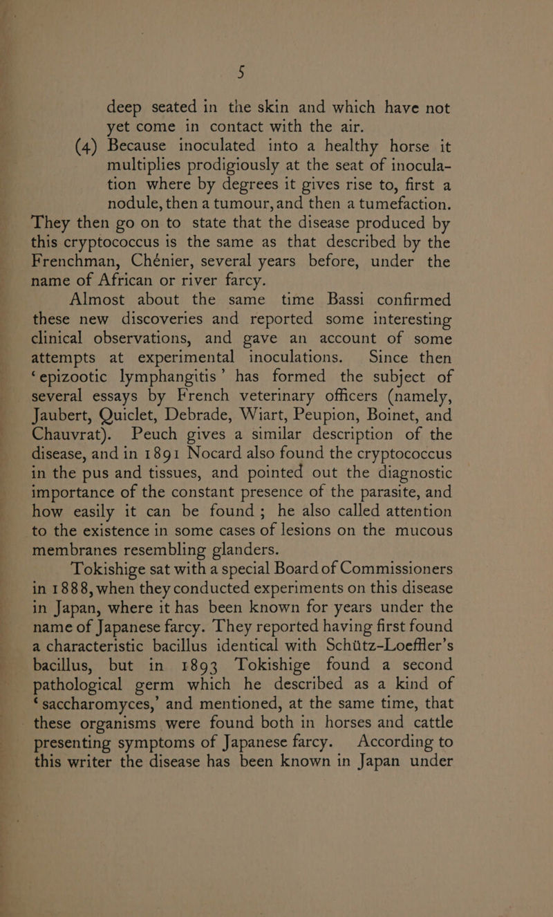 oa = 5 deep seated in the skin and which have not yet come in contact with the air. (4) Because inoculated into a healthy horse it multiplies prodigiously at the seat of inocula- tion where by degrees it gives rise to, first a nodule, then a tumour,and then a tumefaction. They then go on to state that the disease produced by this cryptococcus is the same as that described by the Frenchman, Chénier, several years before, under the name of African or river farcy. Almost about the same time Bassi confirmed these new discoveries and reported some interesting clinical observations, and gave an account of some attempts at experimental inoculations. Since then ‘epizootic lymphangitis’ has formed the subject of several essays by French veterinary officers (namely, Chauvrat). Peuch gives a similar description of the disease, and in 1891 Nocard also found the cryptococcus in the pus and tissues, and pointed out the diagnostic importance of the constant presence of the parasite, and how easily it can be found; he also called attention to the existence in some cases of lesions on the mucous membranes resembling glanders. Tokishige sat with a special Board of Commissioners in 1888, when they conducted experiments on this disease in Japan, where it has been known for years under the name of Japanese farcy. They reported having first found a characteristic bacillus identical with Schutz-Loeffler’s bacillus, but in 1893 Tokishige found a second pathological germ which he described as a kind of ‘saccharomyces,’ and mentioned, at the same time, that presenting symptoms of Japanese farcy. According to this writer the disease has been known in Japan under