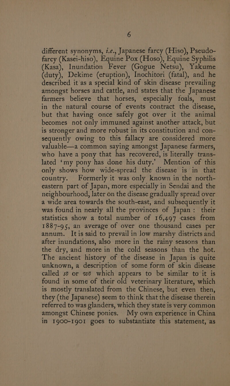 different synonyms, #.é., Japanese farcy (Hiso), Pseudo- farcy (Kasei-hiso), Equine Pox (Hoso), Equine Syphilis (Kasa), Inundation Fever (Gogue Netsu), Yakume (duty), Dekime (efuption), Inochitori (fatal), and he described it as a special kind of skin disease prevailing amongst horses and cattle, and states that the Japanese farmers believe that horses, especially foals, must in the natural course of events contract the disease, but that having once safely got over it the animal becomes not only immuned against another attack, but is stronger and more robust in its constitution and con- sequently owing to this fallacy are considered more valuable—a common saying amongst Japanese farmers, who have a pony that has recovered, is literally trans- lated ‘my pony has done his duty.’ Mention of this only shows how wide-spread the disease is in that country. Formerly it was only known in the north- eastern part of Japan, more especially in Sendai and the neighbourhood, later on the disease gradually spread over a wide area towards the south-east, and subsequently it was found in nearly all the provinces of Japan: their statistics show a total number of 16,497 -cases from 1887-95, an average of over one thousand cases per annum. It is said to prevail in low marshy districts and after inundations, also more in the rainy seasons than the dry, and more in the cold seasons than the hot. The ancient history of the disease in Japan is quite unknown, a description of some form of skin disease called sa or wo which appears to be similar to it is found in some of their old veterinary literature, which is mostly translated from the Chinese, but even then, they (the Japanese) seem to think that the disease therein referred to was glanders, which they state is very common amongst Chinese ponies. My own experience in China in I900-1901 goes to substantiate this statement, as