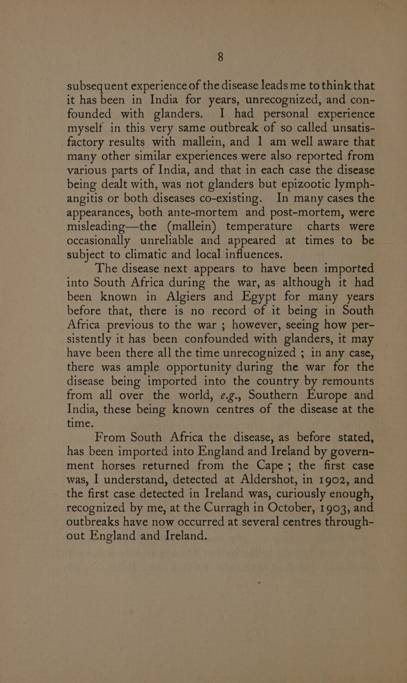 subsequent experience of the disease leads me tothink that it has been in India for years, unrecognized, and con- founded with glanders. I had personal experience myself in this very same outbreak of so called unsatis- factory results with mallein, and 1 am well aware that many other similar experiences were also reported from various parts of India, and that in each case the disease being dealt with, was not glanders but epizootic lymph- angitis or both diseases co-existing. In many cases the appearances, both ante-mortem and post-mortem, were misleading—the (mallein) temperature charts were occasionally unreliable and appeared at times to be subject to climatic and local influences. The disease next appears to have been imported into South Africa during the war, as although it had been known in Algiers and Egypt for many years before that, there is no record of it being in South Africa previous to the war ; however, seeing how per- sistently it has been confounded with glanders, it may have been there all the time unrecognized ; in any case, there was ample opportunity during the war for the disease being imported into the country by remounts from all over the world, e.g., Southern Europe and India, these being known centres of the disease at the time. From South Africa the disease, as before stated, has been imported into England and Ireland by govern- ment horses returned from the Cape; the first case was, I understand, detected at Aldershot, in 1902, and the first case detected in Ireland was, curiously enough, recognized by me, at the Curragh in October, 1903, and outbreaks have now occurred at several centres through- out England and Ireland.