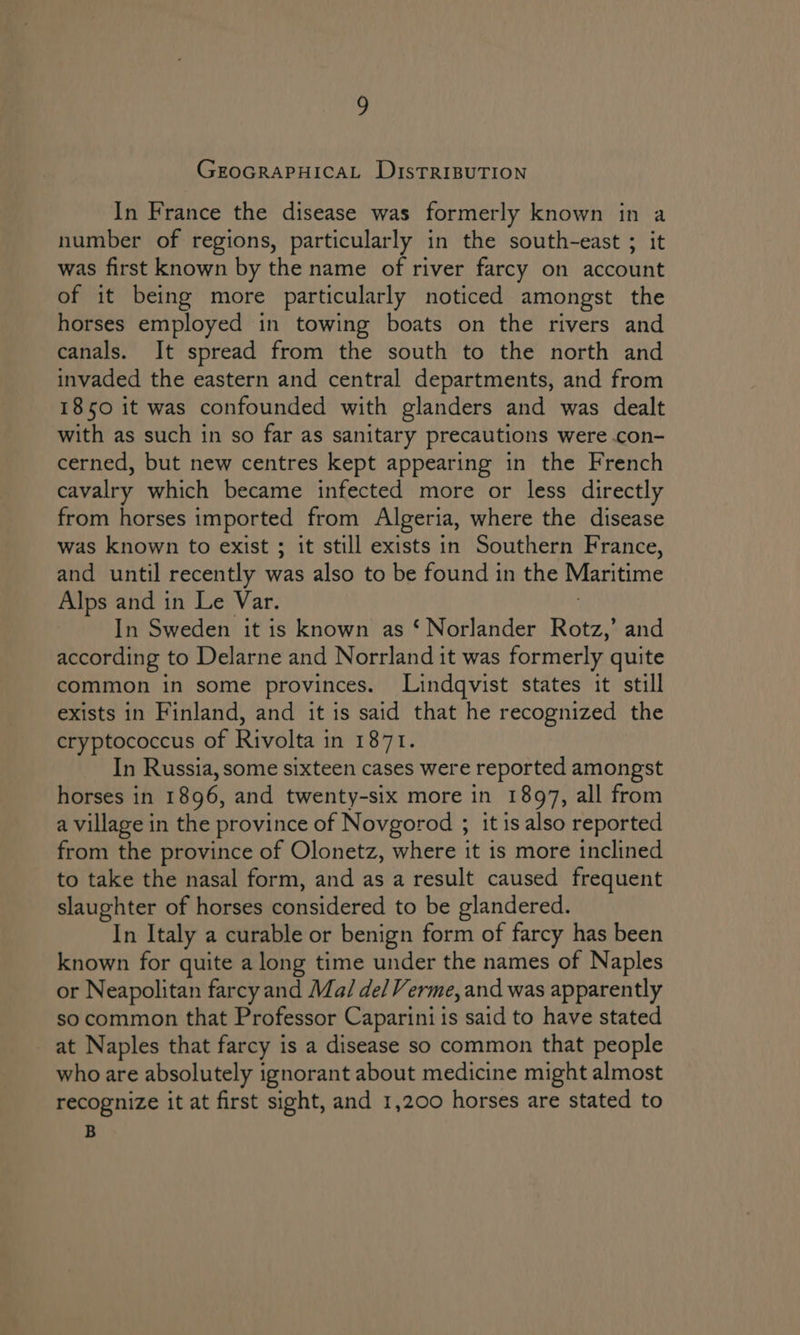 GEOGRAPHICAL DistTRIBUTION In France the disease was formerly known in a number of regions, particularly in the south-east ; it was first known by the name of river farcy on account of it being more particularly noticed amongst the horses employed in towing boats on the rivers and canals. It spread from the south to the north and invaded the eastern and central departments, and from 1850 it was confounded with glanders and was dealt with as such in so far as sanitary precautions were .con- cerned, but new centres kept appearing in the French cavalry which became infected more or less directly from horses imported from Algeria, where the disease was known to exist ; it still exists in Southern France, and until recently was also to be found in the Maritime Alps and in Le Var. In Sweden it is known as ‘ Norlander Rotz,’ and according to Delarne and Norrland it was formerly quite common in some provinces. Lindqvist states it still exists in Finland, and it is said that he recognized the cryptococcus of Rivolta in 1871. In Russia, some sixteen cases were reported amongst horses in 1896, and twenty-six more in 1897, all from a village in the province of Novgorod ; it is also reported from the province of Olonetz, where it is more inclined to take the nasal form, and as a result caused frequent slaughter of horses considered to be glandered. In Italy a curable or benign form of farcy has been known for quite a long time under the names of Naples or Neapolitan farcy and Ma/ del Verme, and was apparently so common that Professor Caparini is said to have stated at Naples that farcy is a disease so common that people who are absolutely ignorant about medicine might almost recognize it at first sight, and 1,200 horses are stated to B