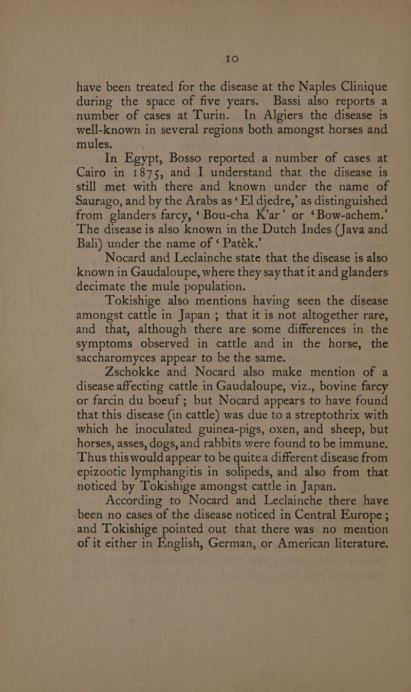 IO have been treated for the disease at the Naples Clinique during the space of five years. Bassi also reports a number of cases at Turin. In Algiers the disease is well-known in several regions both amongst horses and mules. In Egypt, Bosso reported a number of cases at Cairo in 1875, and I understand that the disease is still met with there and known under the name of Saurago, and by the Arabs as ‘ El djedre,’ as distinguished from glanders farcy, ‘ Bou-cha K’ar’ or ‘Bow-achem.’ The disease is also known in the Dutch Indes (Java and Bali) under the name of ‘ Paték.’ Nocard and Leclainche state that the disease is also known in Gaudaloupe, where they say that it and glanders decimate the mule population. Tokishige also mentions having seen the disease amongst cattle in Japan ; that it is not altogether rare, and that, although there are some differences in the symptoms observed in cattle and in the horse, the saccharomyces appear to be the same. Zschokke and Nocard also make mention of a disease affecting cattle in Gaudaloupe, viz., bovine farcy or farcin du boeuf; but Nocard appears to have found that this disease (in cattle) was due to a streptothrix with which he inoculated guinea-pigs, oxen, and sheep, but horses, asses, dogs, and rabbits were found to be immune. Thus this would appear to be quitea different disease from epizootic lymphangitis in solipeds, and also from that noticed by Tokishige amongst cattle in Japan. According to Nocard and Leclainche there have been no cases of the disease noticed in Central Europe ; and Tokishige pointed out that there was no mention of it either in English, German, or American literature.