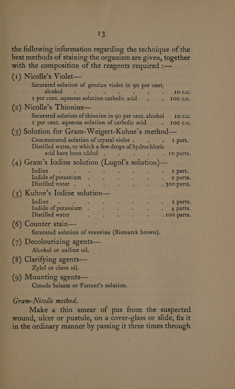 the following information regarding the technique of the best methods of staining the organism are given, together with the composition of the reagents required :— (1) Nicolle’s Violet— Saturated solution of gentian violet in go per cent. alcohol ; ; f t 10 c.c. I per cent. aqueous solution Henna: sad 4 dr POO, (2) Nicolle’s Thionine— Saturated solution of thionine in go per cent. alcohol 10 C.c. I per cent. aqueous solution of carbolic acid » | LOG, 6.63 (3) Solution for Gram-Weigert-Kuhne’s method— Concentrated solution of crystal violet . a. park Distilled water, to which a few drops of hydrochloric acid have been added . , ; ; . 10 parts, (4) Gram’s Iodine solution Caugel S haat hie Lodine |). ; ‘ mak. Darts Iodide of potassium t ; ; : j . 2 parts. Distilled water . ; : t : : . 300 parts. (5) Kuhne’s Iodine solution— Iodine. A : : ‘ : je Watts. Iodide of potassium . : ; : é . 4 parts. Distilled water : 3 ; . 100 parts. (6) Counter stain— Saturated solution of vesuvine (Bismarck brown). (7) Decolourizing agents— Alcohol or aniline oil. (8) Clarifying agents— Zylol or clove oil. (9) Mounting agents— Canada balsam or Farrant’s solution. Gram-Nicolle method. Make a thin smear of pus from the suspected wound, ulcer or pustule, on a cover-glass or slide, fix it in the ordinary manner by passing it three times through