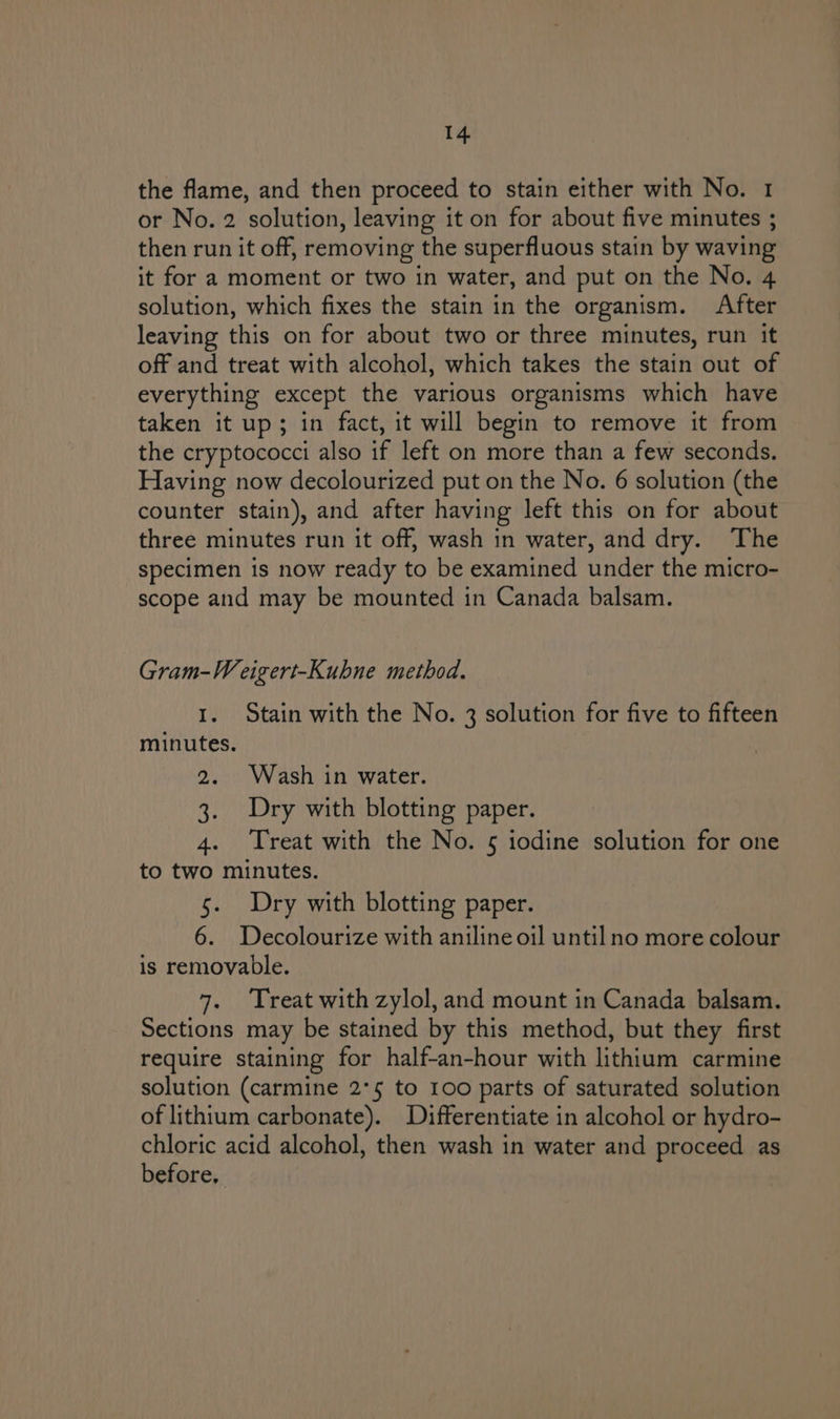 the flame, and then proceed to stain either with No. 1 or No. 2 solution, leaving it on for about five minutes ; then run it off, removing the superfluous stain by waving it for a moment or two in water, and put on the No. 4 solution, which fixes the stain in the organism. After leaving this on for about two or three minutes, run it off and treat with alcohol, which takes the stain out of everything except the various organisms which have taken it up; in fact, it will begin to remove it from the cryptococci also if left on more than a few seconds. Having now decolourized put on the No. 6 solution (the counter stain), and after having left this on for about three minutes run it off, wash in water, and dry. The specimen is now ready to be examined under the micro- scope and may be mounted in Canada balsam. Gram-W eigert-Kubne method. I. Stain with the No. 3 solution for five to fifteen minutes. 2. Wash in water. 3. Dry with blotting paper. 4. Treat with the No. 5 iodine solution for one to two minutes. 5. Dry with blotting paper. 6. Decolourize with aniline oil until no more colour is removable. 7. Treat with zylol, and mount in Canada balsam. Sections may be stained by this method, but they first require staining for half-an-hour with lithium carmine solution (carmine 2°5 to 100 parts of saturated solution of lithium carbonate). Differentiate in alcohol or hydro- chloric acid alcohol, then wash in water and proceed as before,