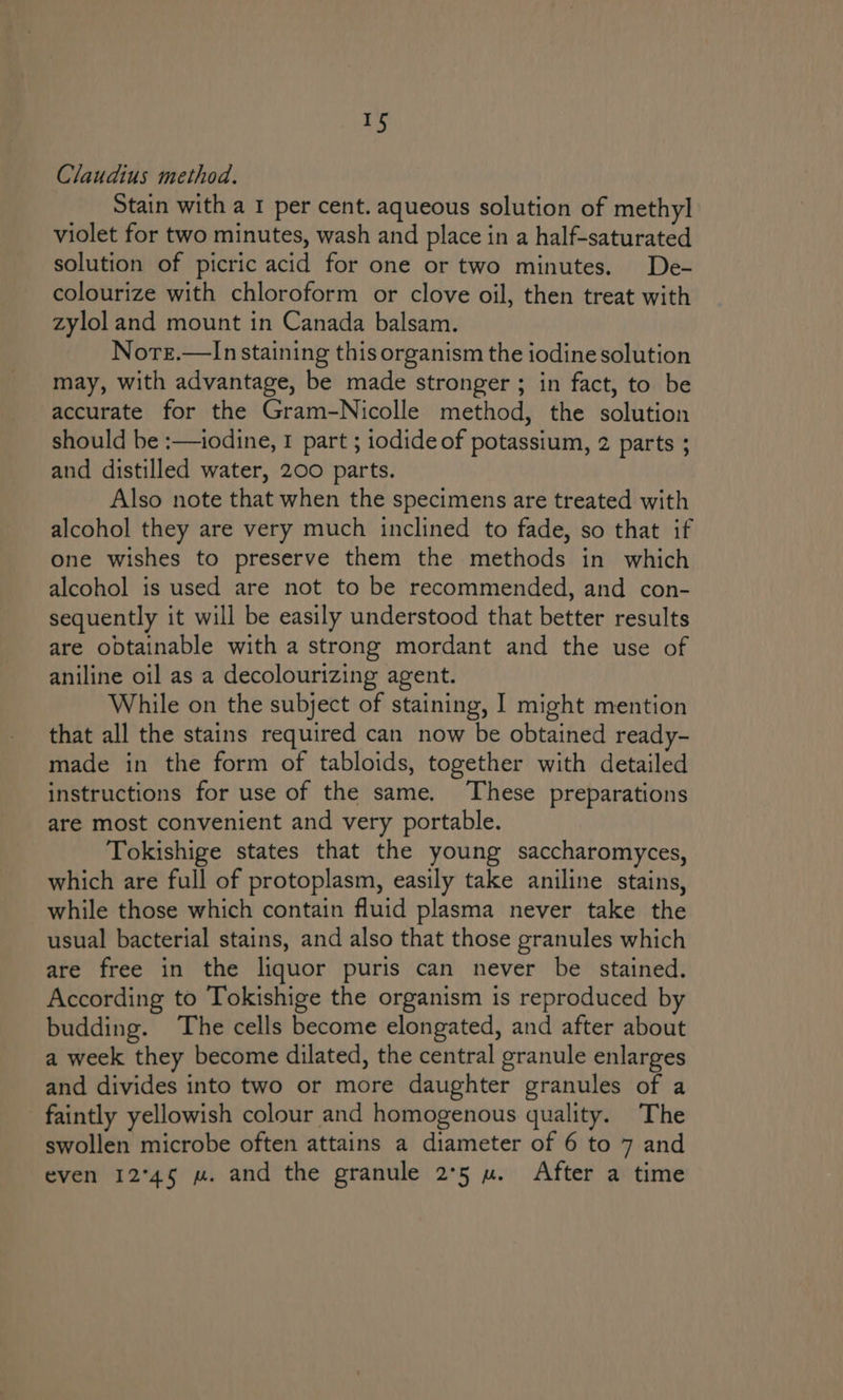 a) Claudius method. Stain with a I per cent. aqueous solution of methyl violet for two minutes, wash and place in a half-saturated solution of picric acid for one or two minutes. De- colourize with chloroform or clove oil, then treat with zylol and mount in Canada balsam. Nore.—In staining this organism the iodine solution may, with advantage, be made stronger ; in fact, to be accurate for the Gram-Nicolle method, the solution should be :—iodine, 1 part ; iodide of potassium, 2 parts ; and distilled water, 200 parts. Also note that when the specimens are treated with alcohol they are very much inclined to fade, so that if one wishes to preserve them the methods in which alcohol is used are not to be recommended, and con- sequently it will be easily understood that better results are obtainable with a strong mordant and the use of aniline oil as a decolourizing agent. While on the subject of staining, I might mention that all the stains required can now be obtained ready- made in the form of tabloids, together with detailed instructions for use of the same. These preparations are most convenient and very portable. Tokishige states that the young saccharomyces, which are full of protoplasm, easily take aniline stains, while those which contain fluid plasma never take the usual bacterial stains, and also that those granules which are free in the liquor puris can never be stained. According to Tokishige the organism is reproduced by budding. The cells become elongated, and after about a week they become dilated, the central granule enlarges and divides into two or more daughter granules of a faintly yellowish colour and homogenous quality. The swollen microbe often attains a diameter of 6 to 7 and even 12°45 mw. and the granule 2°5 wu. After a time