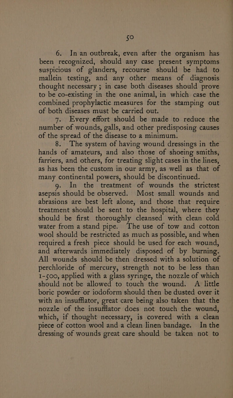 Bie) 6. In an outbreak, even after the organism has been recognized, should any case present symptoms suspicious of glanders, recourse should be had to mallein testing, and any other means of diagnosis thought necessary ; in case both diseases should prove to be co-existing in the one animal, in which case the combined prophylactic measures for the stamping out of both diseases must be carried out. 7. Every effort should be made to reduce the number of wounds, galls, and other predisposing causes of the spread of the disease to a minimum. 8. The system of having wound dressings in the hands of amateurs, and also those of shoeing smiths, farriers, and others, for treating slight cases in the lines, as has been the custom in our army, as well as that of many continental powers, should be discontinued. g. In the treatment of wounds the strictest asepsis should be observed. Most small wounds and abrasions are best left alone, and those that require treatment should be sent to the hospital, where they should be first thoroughly cleansed with clean cold water from a stand pipe. The use of tow and cotton wool should be restricted as much as possible, and when required a fresh piece should be used for each wound, and afterwards immediately disposed of by burning. All wounds should be then dressed with a solution of perchloride of mercury, strength not to be less than 1-500, applied with a glass syringe, the nozzle of which should not be allowed to touch the wound. Ai little boric powder or iodoform should then be dusted over it with an insufflator, great care being also taken that the nozzle of the insuffator does not touch the wound, which, if thought necessary, is covered with a clean piece of cotton wool and a clean linen bandage. In the dressing of wounds great care should be taken not to
