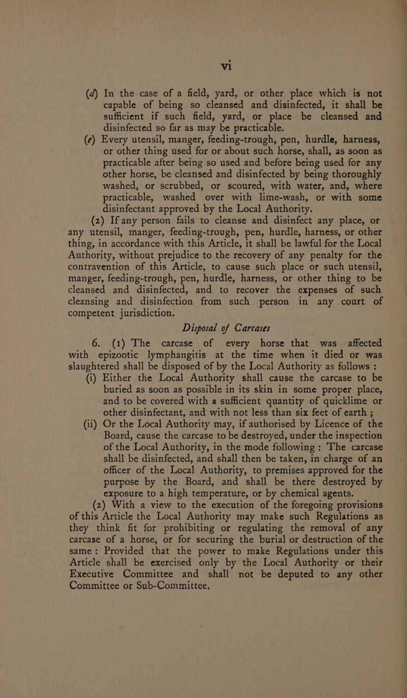 (¢) In the case of a field, yard, or other place which is not capable of being so cleansed and disinfected, it shall be sufficient if such field, yard, or place be cleansed and disinfected so far as may be practicable. | (¢) Every utensil, manger, feeding-trough, pen, hurdle, harness, or other thing used for or about such horse, shall, as soon as practicable after being so used and before being used for any other horse, be cleansed and disinfected by being thoroughly washed, or scrubbed, or scoured, with water, and, where practicable, washed over with lime-wash, or with some disinfectant approved by the Local Authority. (2) If any person fails to cleanse and disinfect any place, or any utensil, manger, feeding-trough, pen, hurdle, harness, or other thing, in accordance with this Article, it shall be lawful for the Local Authority, without prejudice to the recovery of any penalty for the contravention of this Article, to cause such place or such utensil, manger, feeding-trough, pen, hurdle, harness, or other thing to be cleansed and disinfected, and to recover the expenses of such cleansing and disinfection from such person in any court of competent jurisdiction. Disposal of Carcases 6. (1) The carcase of every horse that was affected with epizootic lymphangitis at the time when it died or was slaughtered shall be disposed of by the Local Authority as follows : (i) Either the Local Authority shall cause the carcase to be buried as soon as possible in its skin in some proper place, and to be covered with a sufficient quantity of quicklime or other disinfectant, and with not less than six feet of earth ; (ii) Or the Local Authority may, if authorised by Licence of the Board, cause the carcase to be destroyed, under the inspection of the Local Authority, in the mode following: The carcase shall be disinfected, and shall then be taken, in charge of an officer of the Local Authority, to premises approved for the purpose by the Board, and shall be there destroyed by exposure to a high temperature, or by chemical agents. (2) With a view to the execution of the foregoing provisions of this Article the Local Authority may make such Regulations as they think fit for prohibiting or regulating the removal of any carcase of a horse, or for securing the burial or destruction of the same: Provided that the power to make Regulations under this Article shall be exercised only by the Local Authority or their Executive Committee and shall not be deputed to any other Committee or Sub-Committee,
